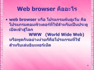 Web browser  คืออะไร web browser  หรือ โปรแกรมค้นดูเว็บ คือโปรแกรมคอมพิวเตอร์ที่ใช้สำหรับเป็นประตูเปิดเข้าสู่โลก  WWW  (World Wide Web)   หรือพูดกันอย่างง่ายก็คือโปรแกรมที่ใช้สำหรับเล่นอินเทอร์เน็ต         