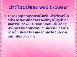 ประโยชน์ของ  web browser สามารถดูเอกสารภายในเว็บเซิร์ฟเวอร์ได้อย่างสวยงามมีการแสดงข้อมูลในรูปของ ข้อความ ภาพ และระบบมัลติมีเดียต่างๆทำให้การดูเอกสารบนเว็บมีความน่าสนใจมากขึ้น ส่งผลให้อินเตอร์เน็ตได้รับความนิยมเป็นอย่างมาก   