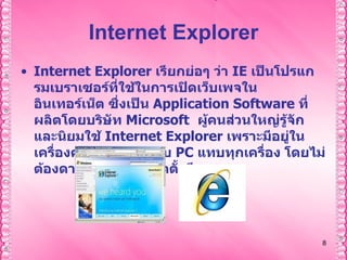Internet Explorer Internet Explorer  เรียกย่อๆ ว่า  IE   เป็นโปรแกรมเบราเซอร์ที่ใช้ในการเปิดเว็บเพจในอินเทอร์เน็ต ซึ่งเป็น  Application Software  ที่ผลิตโดยบริษัท  Microsoft     ผู้คนส่วนใหญ่รู้จักและนิยมใช้  Internet Explorer  เพราะมีอยู่ในเครื่องคอมพิวเตอร์แบบ  PC  แทบทุกเครื่อง   โดยไม่ต้องดาวน์โหลดหรือติดตั้งอีก 