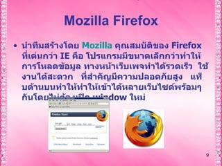 Mozilla Firefox นำทีมสร้างโดย  Mozilla   คุณสมบัติของ  Firefox  ที่เด่นกว่า  IE  คือ โปรแกรมมีขนาดเล็กกว่าทำให้การโหลดข้อมูล ทางหน้าเว็บเพจทำได้รวดเร็ว    ใช้งานได้สะดวก    ที่สำคัญมีความปลอดภัยสูง  แท็บด้านบนทำให้ทำให้เข้าได้หลายเว็บไซด์พร้อมๆกันโดยไม่ต้องเปิด  window  ใหม่ 