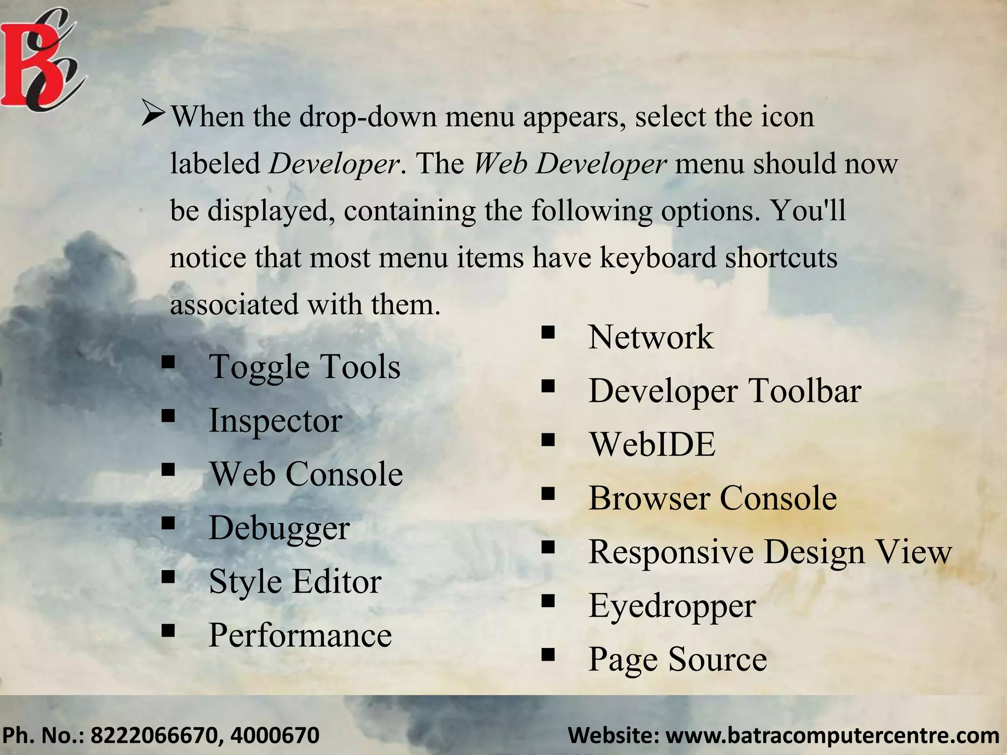 Ph. No.: 8222066670, 4000670 Website: www.batracomputercentre.com
When the drop-down menu appears, select the icon
labeled Developer. The Web Developer menu should now
be displayed, containing the following options. You'll
notice that most menu items have keyboard shortcuts
associated with them.
 Toggle Tools
 Inspector
 Web Console
 Debugger
 Style Editor
 Performance
 Network
 Developer Toolbar
 WebIDE
 Browser Console
 Responsive Design View
 Eyedropper
 Page Source
 