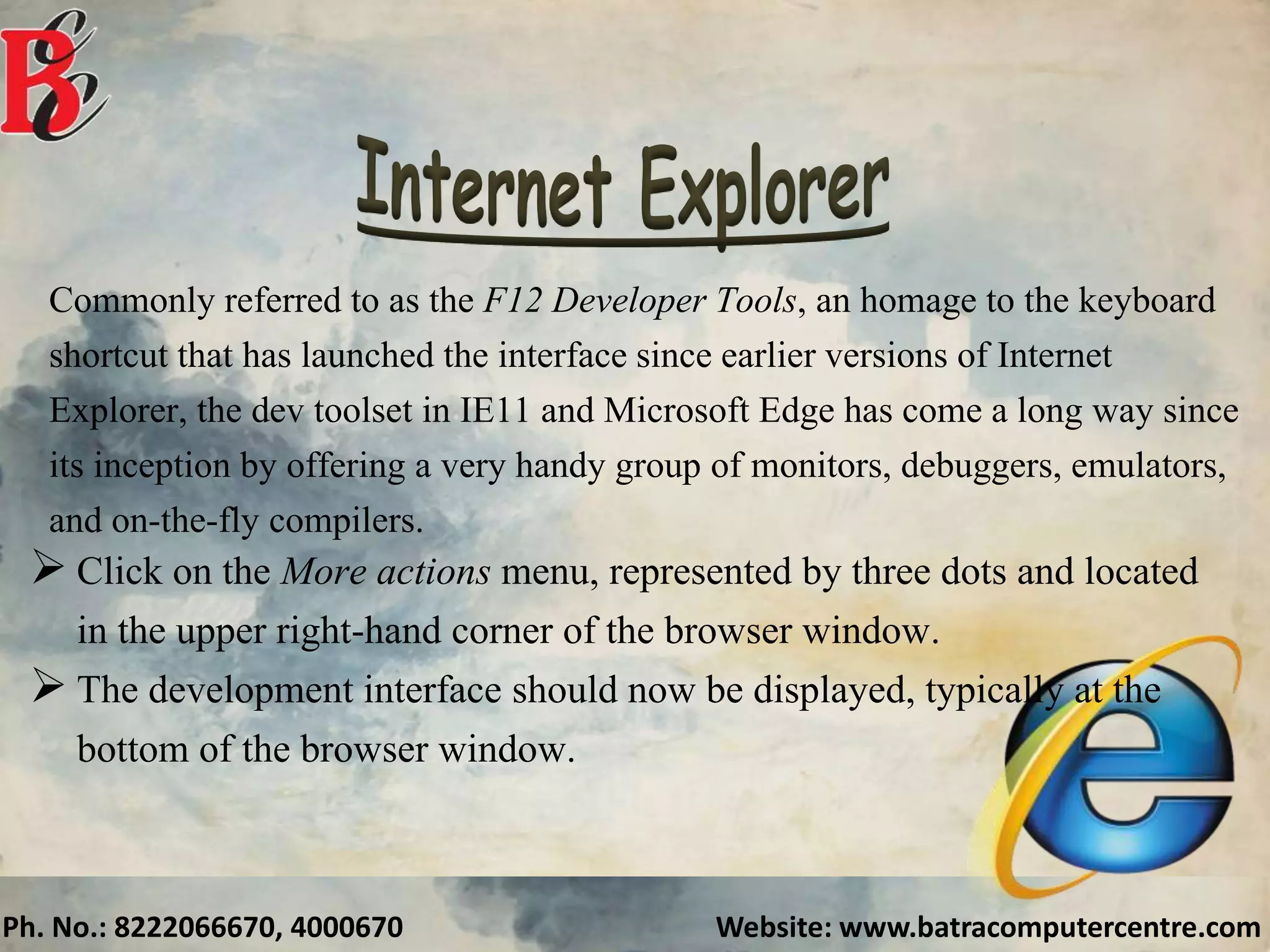 Ph. No.: 8222066670, 4000670 Website: www.batracomputercentre.com
Commonly referred to as the F12 Developer Tools, an homage to the keyboard
shortcut that has launched the interface since earlier versions of Internet
Explorer, the dev toolset in IE11 and Microsoft Edge has come a long way since
its inception by offering a very handy group of monitors, debuggers, emulators,
and on-the-fly compilers.
 Click on the More actions menu, represented by three dots and located
in the upper right-hand corner of the browser window.
 The development interface should now be displayed, typically at the
bottom of the browser window.
 