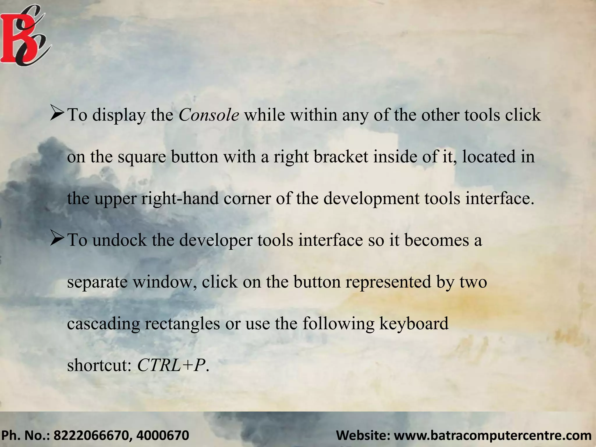 Ph. No.: 8222066670, 4000670 Website: www.batracomputercentre.com
To display the Console while within any of the other tools click
on the square button with a right bracket inside of it, located in
the upper right-hand corner of the development tools interface.
To undock the developer tools interface so it becomes a
separate window, click on the button represented by two
cascading rectangles or use the following keyboard
shortcut: CTRL+P.
 