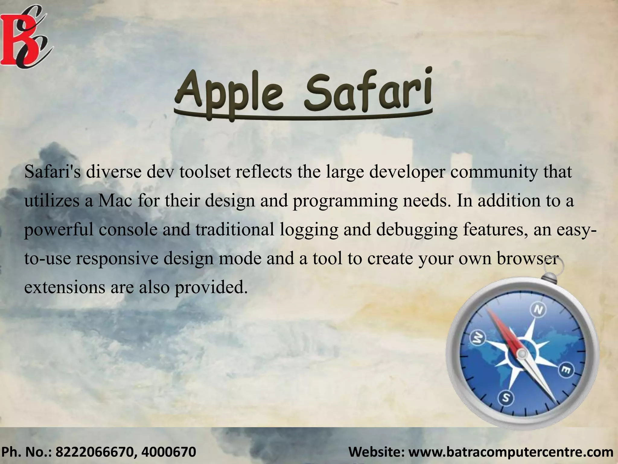 Ph. No.: 8222066670, 4000670 Website: www.batracomputercentre.com
Safari's diverse dev toolset reflects the large developer community that
utilizes a Mac for their design and programming needs. In addition to a
powerful console and traditional logging and debugging features, an easy-
to-use responsive design mode and a tool to create your own browser
extensions are also provided.
 