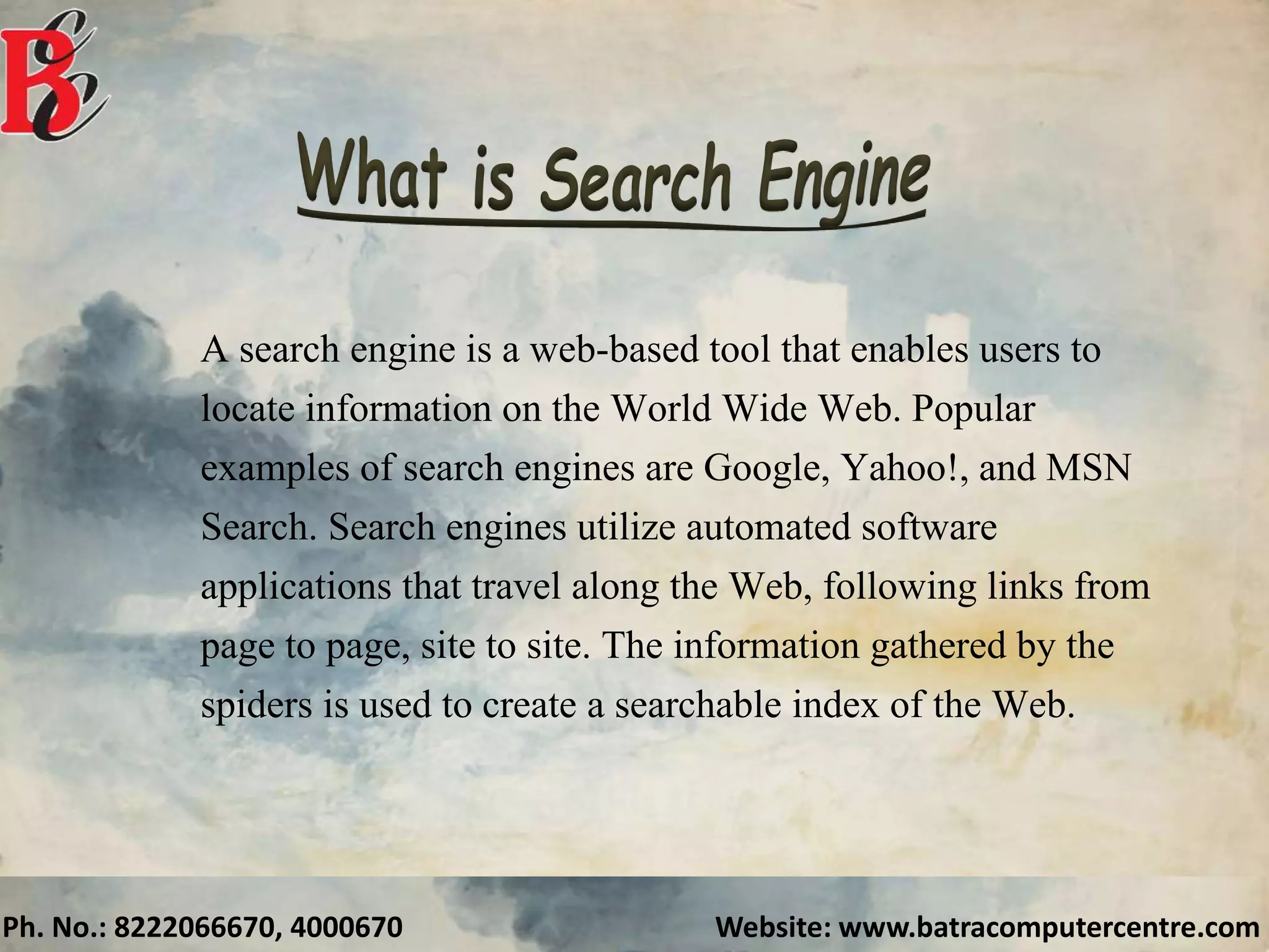 Ph. No.: 8222066670, 4000670 Website: www.batracomputercentre.com
A search engine is a web-based tool that enables users to
locate information on the World Wide Web. Popular
examples of search engines are Google, Yahoo!, and MSN
Search. Search engines utilize automated software
applications that travel along the Web, following links from
page to page, site to site. The information gathered by the
spiders is used to create a searchable index of the Web.
 