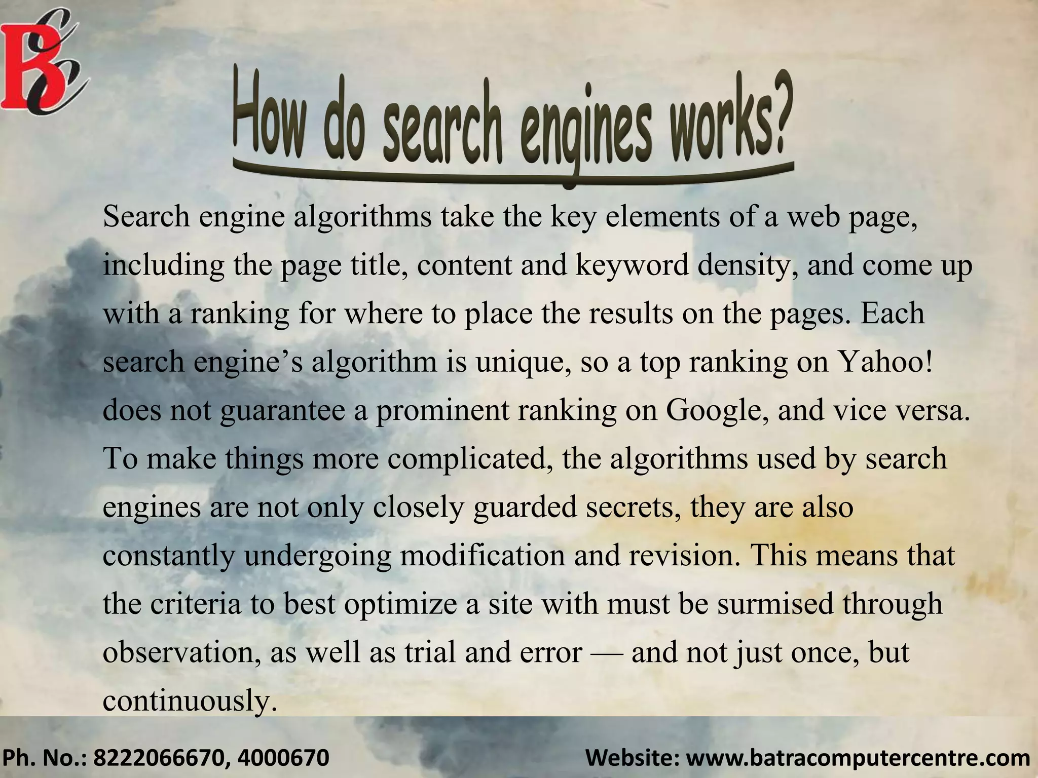 Ph. No.: 8222066670, 4000670 Website: www.batracomputercentre.com
Search engine algorithms take the key elements of a web page,
including the page title, content and keyword density, and come up
with a ranking for where to place the results on the pages. Each
search engine’s algorithm is unique, so a top ranking on Yahoo!
does not guarantee a prominent ranking on Google, and vice versa.
To make things more complicated, the algorithms used by search
engines are not only closely guarded secrets, they are also
constantly undergoing modification and revision. This means that
the criteria to best optimize a site with must be surmised through
observation, as well as trial and error — and not just once, but
continuously.
 