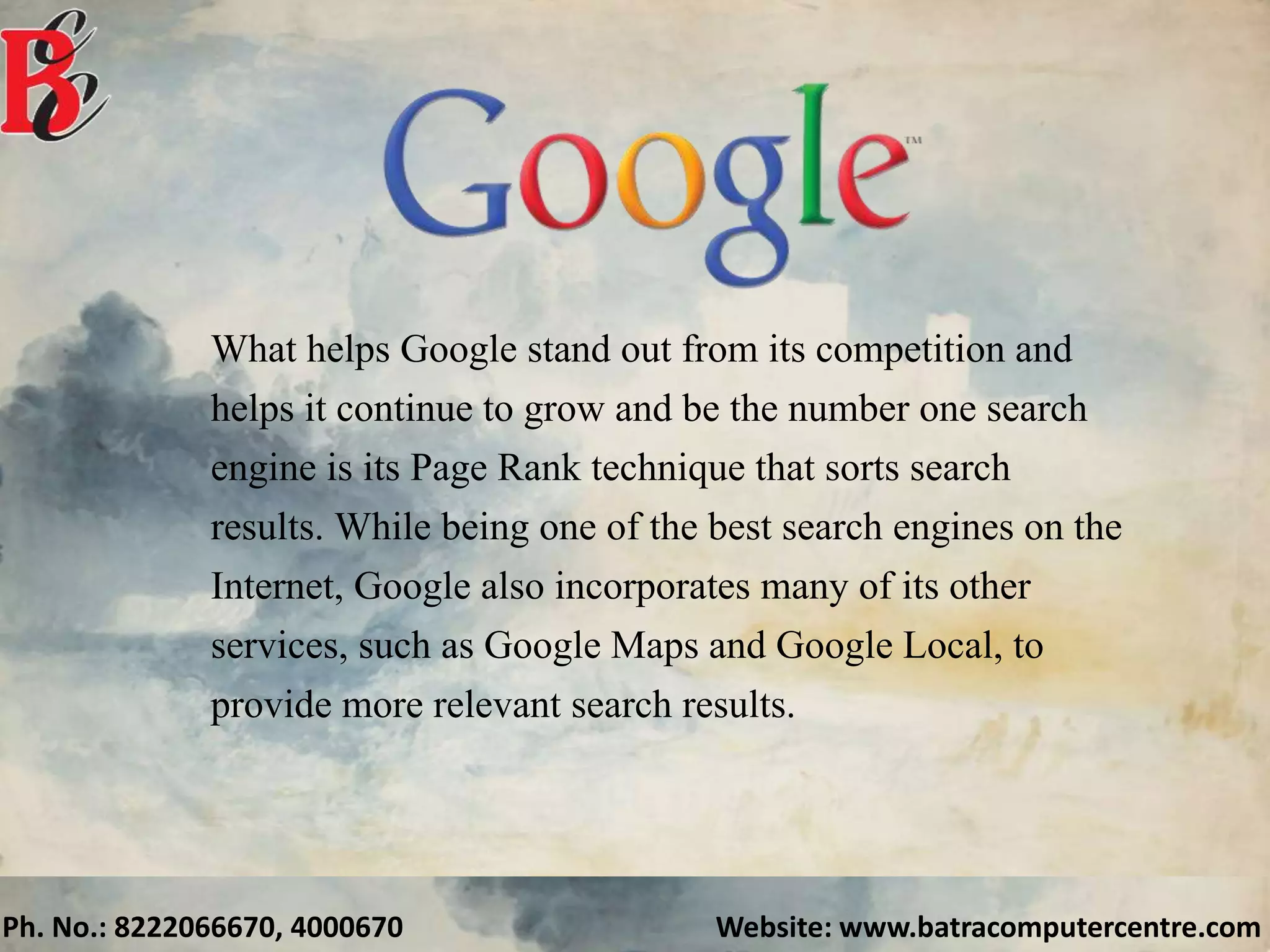 Ph. No.: 8222066670, 4000670 Website: www.batracomputercentre.com
What helps Google stand out from its competition and
helps it continue to grow and be the number one search
engine is its Page Rank technique that sorts search
results. While being one of the best search engines on the
Internet, Google also incorporates many of its other
services, such as Google Maps and Google Local, to
provide more relevant search results.
 
