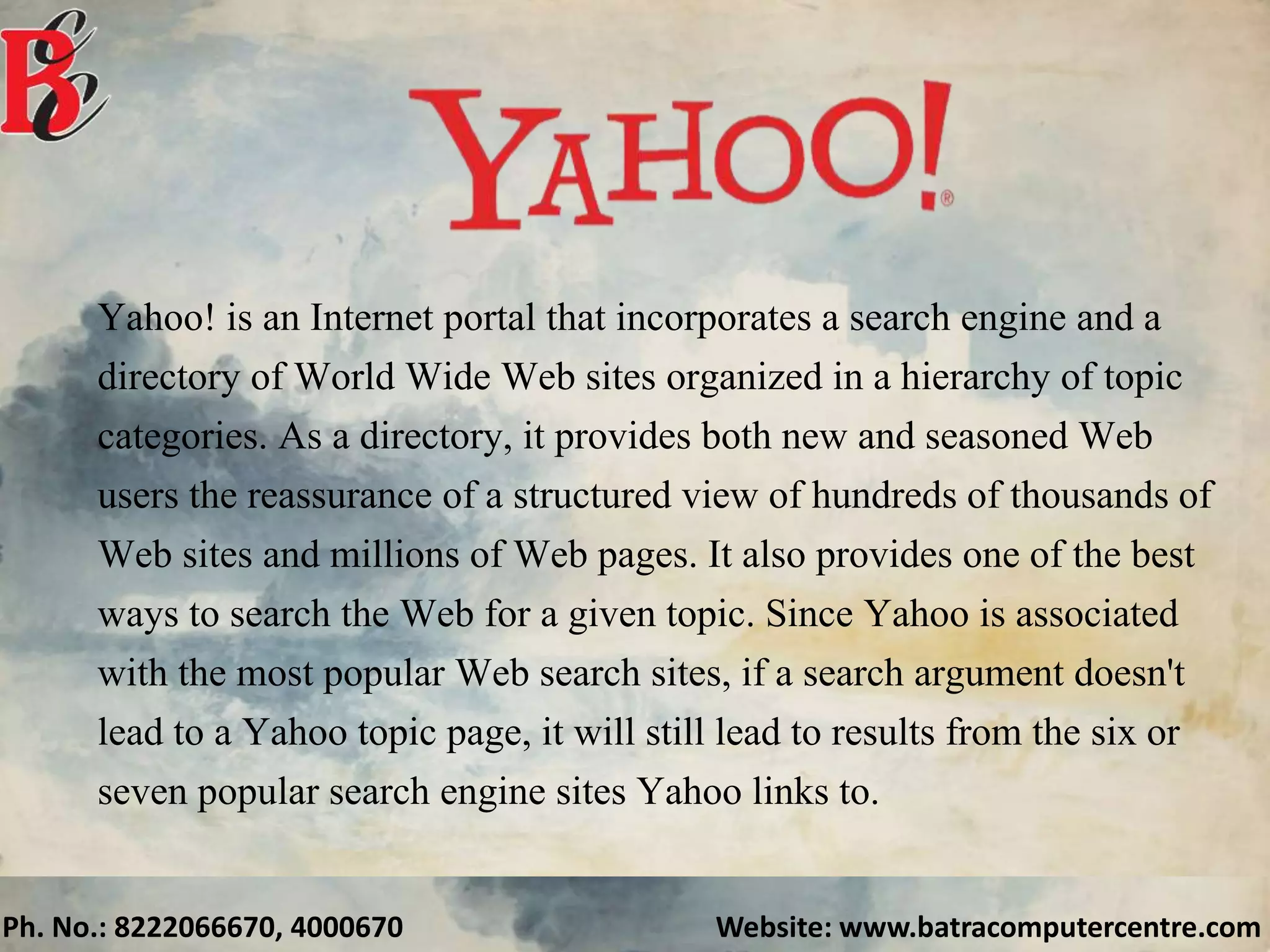 Ph. No.: 8222066670, 4000670 Website: www.batracomputercentre.com
Yahoo! is an Internet portal that incorporates a search engine and a
directory of World Wide Web sites organized in a hierarchy of topic
categories. As a directory, it provides both new and seasoned Web
users the reassurance of a structured view of hundreds of thousands of
Web sites and millions of Web pages. It also provides one of the best
ways to search the Web for a given topic. Since Yahoo is associated
with the most popular Web search sites, if a search argument doesn't
lead to a Yahoo topic page, it will still lead to results from the six or
seven popular search engine sites Yahoo links to.
 
