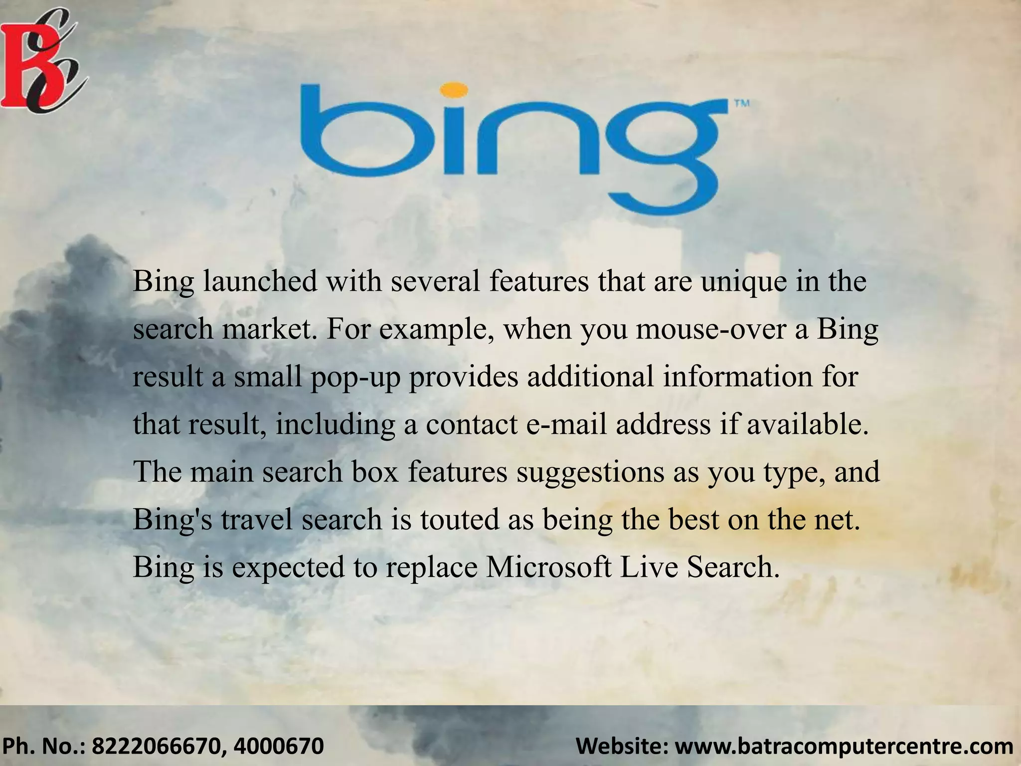 Ph. No.: 8222066670, 4000670 Website: www.batracomputercentre.com
Bing launched with several features that are unique in the
search market. For example, when you mouse-over a Bing
result a small pop-up provides additional information for
that result, including a contact e-mail address if available.
The main search box features suggestions as you type, and
Bing's travel search is touted as being the best on the net.
Bing is expected to replace Microsoft Live Search.
 