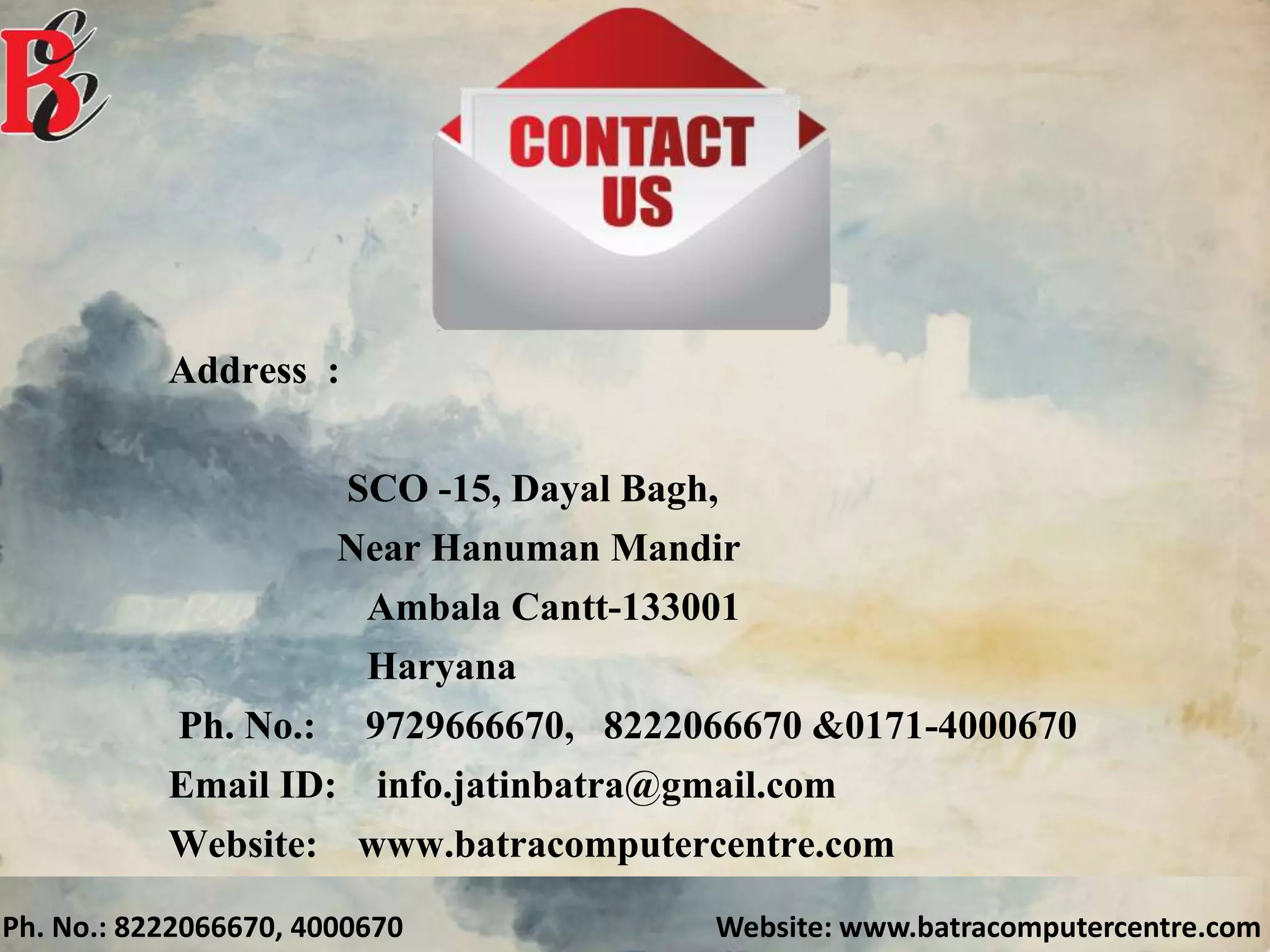 Ph. No.: 8222066670, 4000670 Website: www.batracomputercentre.com
Address :
SCO -15, Dayal Bagh,
Near Hanuman Mandir
Ambala Cantt-133001
Haryana
Ph. No.: 9729666670, 8222066670 &0171-4000670
Email ID: info.jatinbatra@gmail.com
Website: www.batracomputercentre.com
 