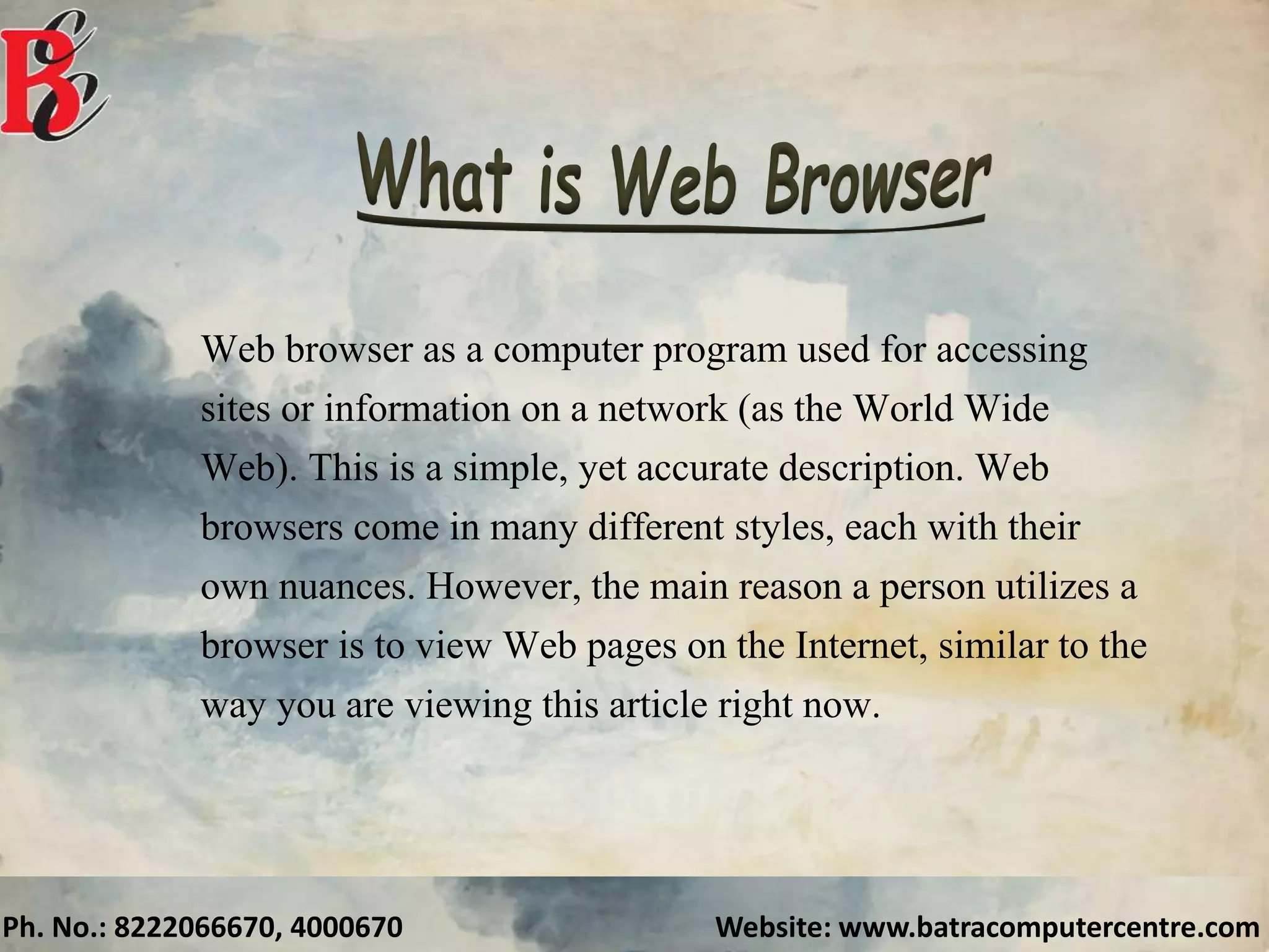 Ph. No.: 8222066670, 4000670 Website: www.batracomputercentre.com
Web browser as a computer program used for accessing
sites or information on a network (as the World Wide
Web). This is a simple, yet accurate description. Web
browsers come in many different styles, each with their
own nuances. However, the main reason a person utilizes a
browser is to view Web pages on the Internet, similar to the
way you are viewing this article right now.
 