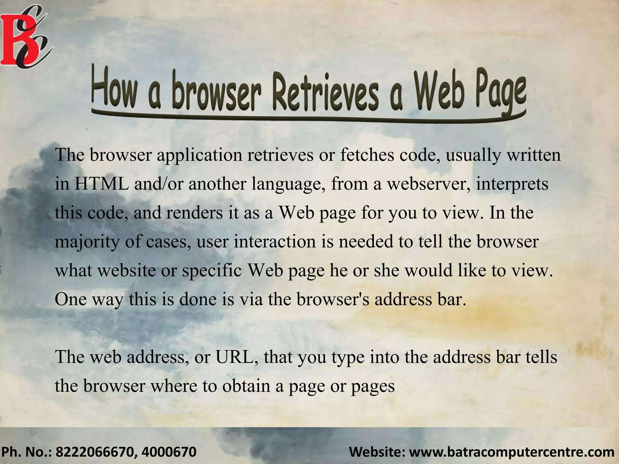 Ph. No.: 8222066670, 4000670 Website: www.batracomputercentre.com
The browser application retrieves or fetches code, usually written
in HTML and/or another language, from a webserver, interprets
this code, and renders it as a Web page for you to view. In the
majority of cases, user interaction is needed to tell the browser
what website or specific Web page he or she would like to view.
One way this is done is via the browser's address bar.
The web address, or URL, that you type into the address bar tells
the browser where to obtain a page or pages
 