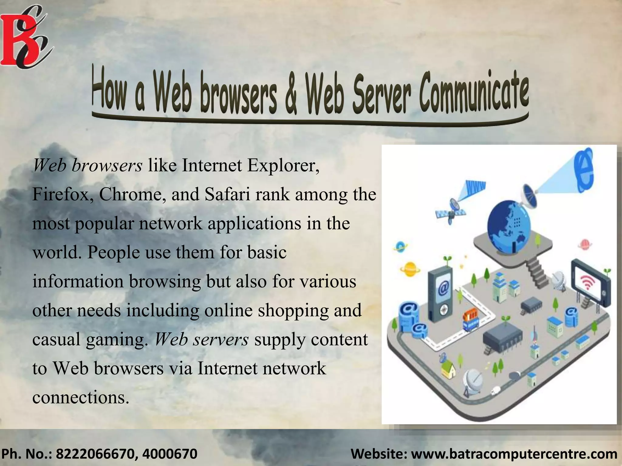 Ph. No.: 8222066670, 4000670 Website: www.batracomputercentre.com
Web browsers like Internet Explorer,
Firefox, Chrome, and Safari rank among the
most popular network applications in the
world. People use them for basic
information browsing but also for various
other needs including online shopping and
casual gaming. Web servers supply content
to Web browsers via Internet network
connections.
 
