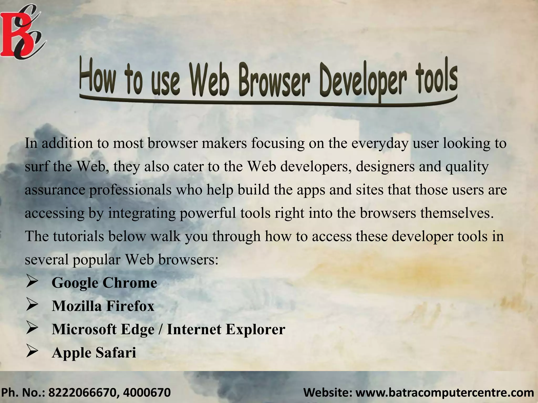 Ph. No.: 8222066670, 4000670 Website: www.batracomputercentre.com
In addition to most browser makers focusing on the everyday user looking to
surf the Web, they also cater to the Web developers, designers and quality
assurance professionals who help build the apps and sites that those users are
accessing by integrating powerful tools right into the browsers themselves.
The tutorials below walk you through how to access these developer tools in
several popular Web browsers:
 Google Chrome
 Mozilla Firefox
 Microsoft Edge / Internet Explorer
 Apple Safari
 