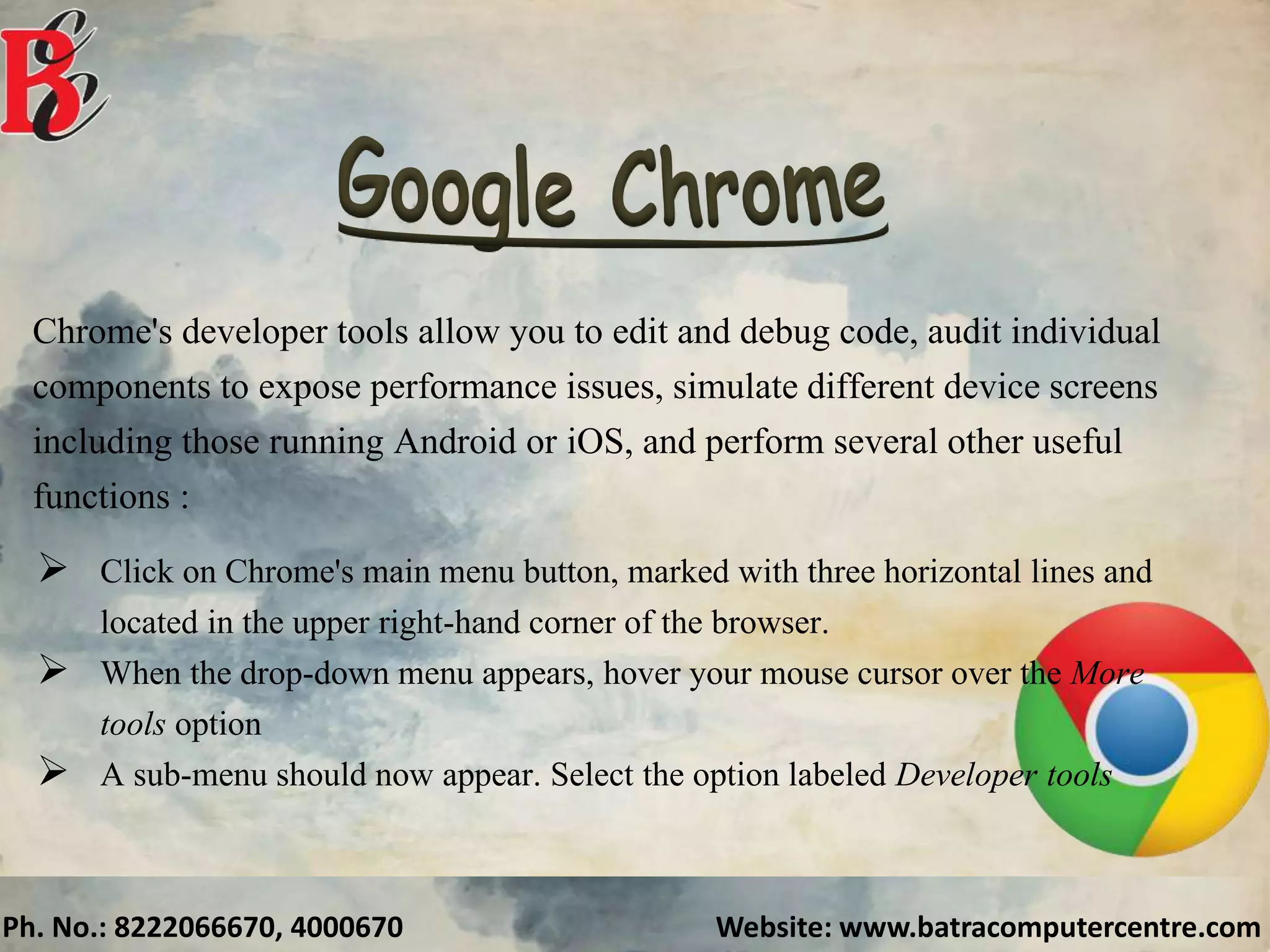 Ph. No.: 8222066670, 4000670 Website: www.batracomputercentre.com
Chrome's developer tools allow you to edit and debug code, audit individual
components to expose performance issues, simulate different device screens
including those running Android or iOS, and perform several other useful
functions :
 Click on Chrome's main menu button, marked with three horizontal lines and
located in the upper right-hand corner of the browser.
 When the drop-down menu appears, hover your mouse cursor over the More
tools option
 A sub-menu should now appear. Select the option labeled Developer tools
 
