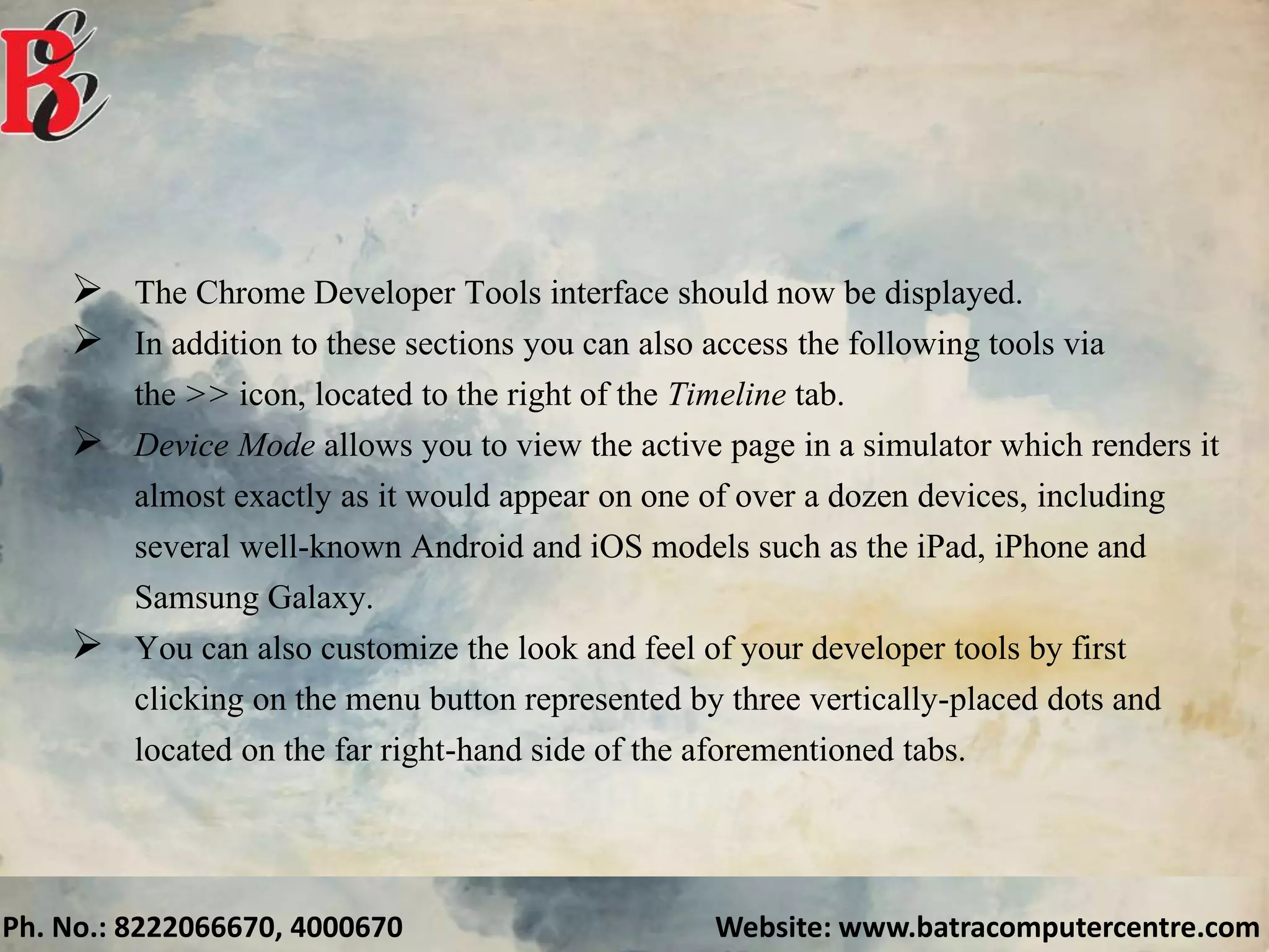 Ph. No.: 8222066670, 4000670 Website: www.batracomputercentre.com
 The Chrome Developer Tools interface should now be displayed.
 In addition to these sections you can also access the following tools via
the >> icon, located to the right of the Timeline tab.
 Device Mode allows you to view the active page in a simulator which renders it
almost exactly as it would appear on one of over a dozen devices, including
several well-known Android and iOS models such as the iPad, iPhone and
Samsung Galaxy.
 You can also customize the look and feel of your developer tools by first
clicking on the menu button represented by three vertically-placed dots and
located on the far right-hand side of the aforementioned tabs.
 