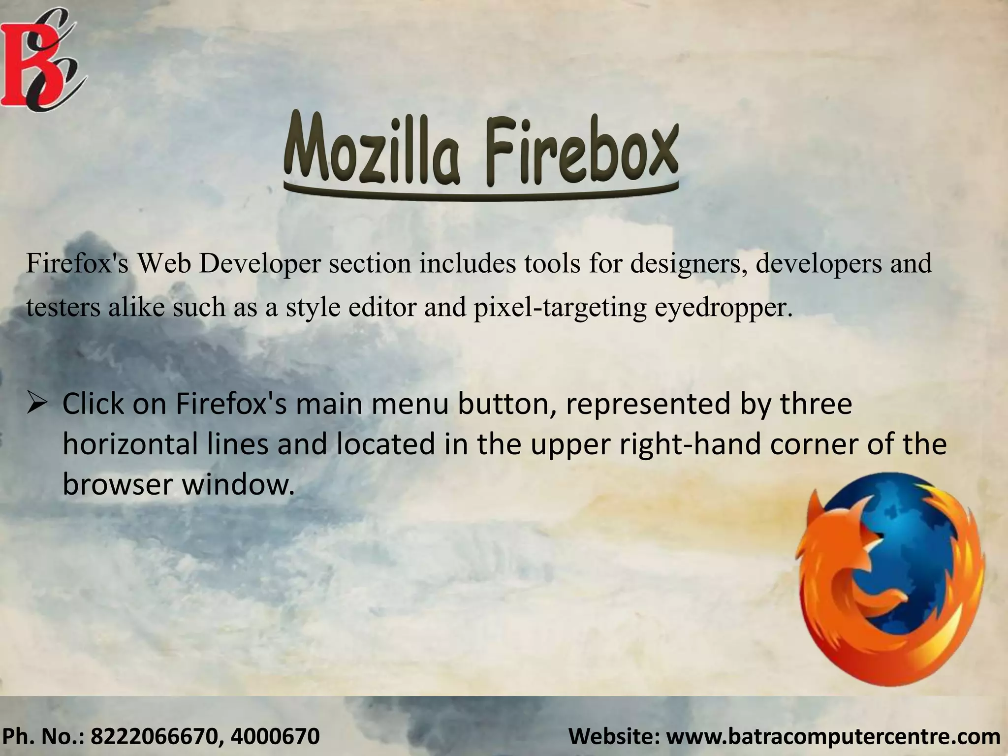 Ph. No.: 8222066670, 4000670 Website: www.batracomputercentre.com
Firefox's Web Developer section includes tools for designers, developers and
testers alike such as a style editor and pixel-targeting eyedropper.
 Click on Firefox's main menu button, represented by three
horizontal lines and located in the upper right-hand corner of the
browser window.
 