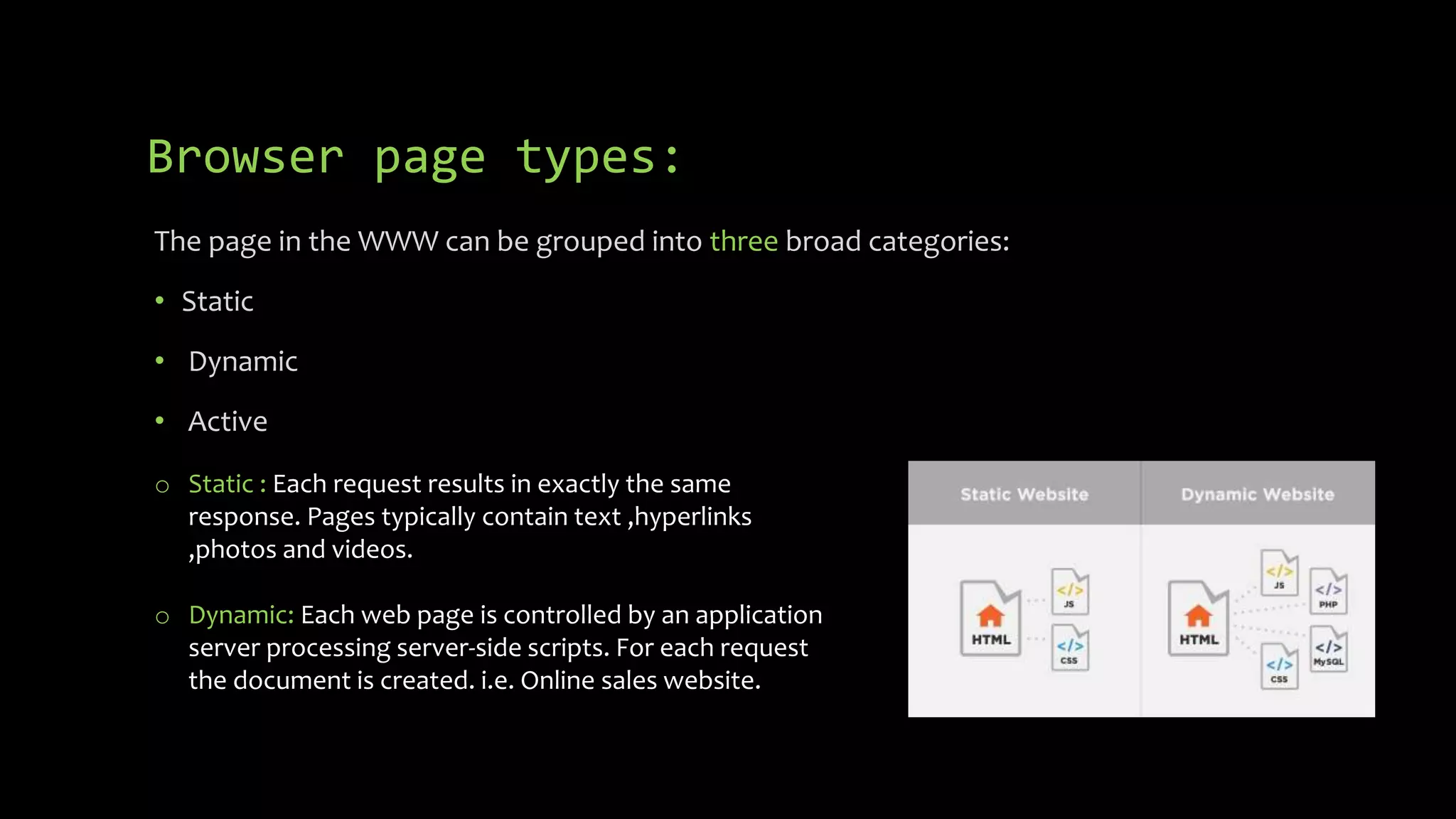 Browser page types:
The page in the WWW can be grouped into three broad categories:
• Static
• Dynamic
• Active
o Static : Each request results in exactly the same
response. Pages typically contain text ,hyperlinks
,photos and videos.
o Dynamic: Each web page is controlled by an application
server processing server-side scripts. For each request
the document is created. i.e. Online sales website.
 