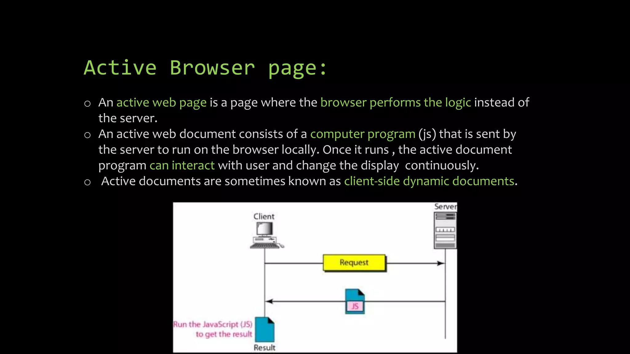 Active Browser page:
o An active web page is a page where the browser performs the logic instead of
the server.
o An active web document consists of a computer program (js) that is sent by
the server to run on the browser locally. Once it runs , the active document
program can interact with user and change the display continuously.
o Active documents are sometimes known as client-side dynamic documents.
 