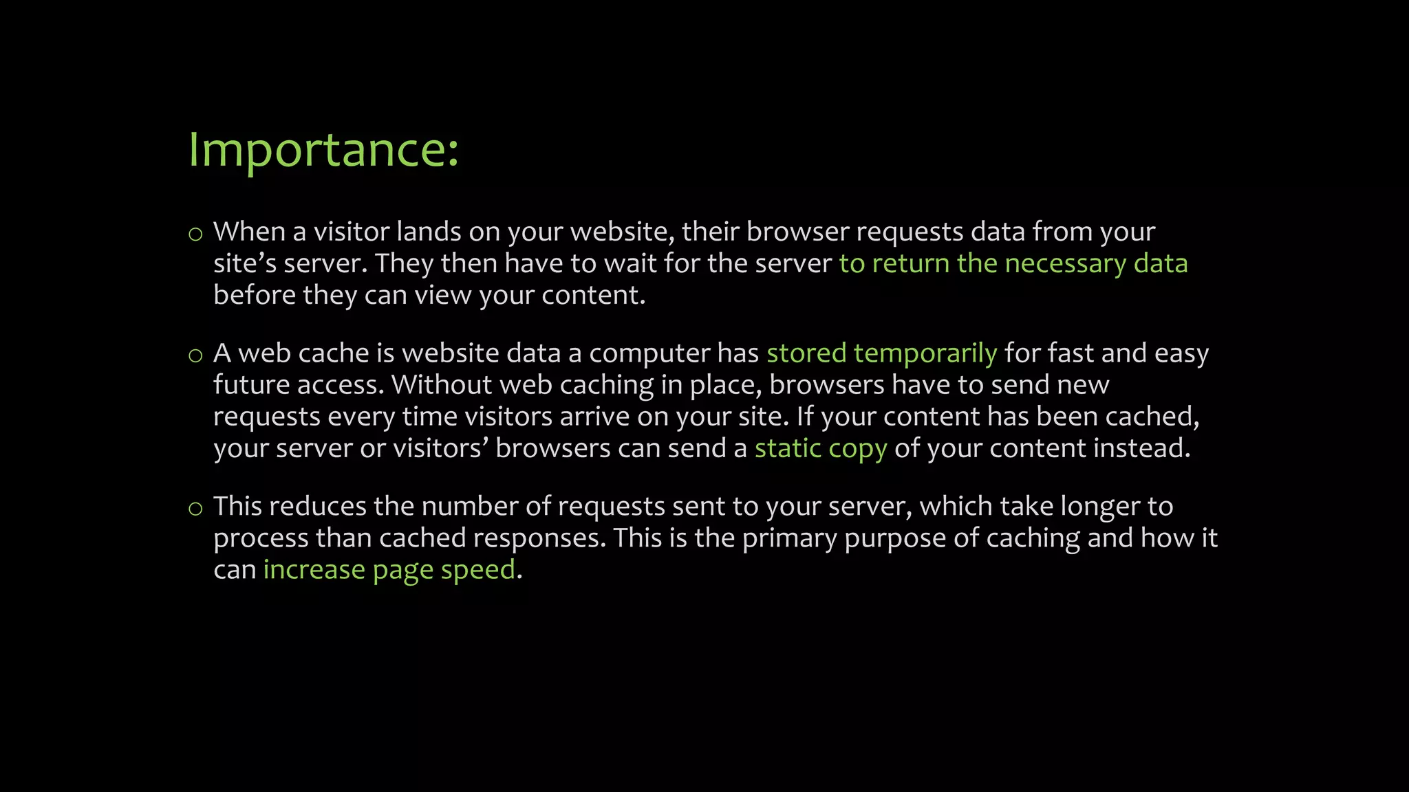 Importance:
o When a visitor lands on your website, their browser requests data from your
site’s server. They then have to wait for the server to return the necessary data
before they can view your content.
o A web cache is website data a computer has stored temporarily for fast and easy
future access. Without web caching in place, browsers have to send new
requests every time visitors arrive on your site. If your content has been cached,
your server or visitors’ browsers can send a static copy of your content instead.
o This reduces the number of requests sent to your server, which take longer to
process than cached responses. This is the primary purpose of caching and how it
can increase page speed.
 