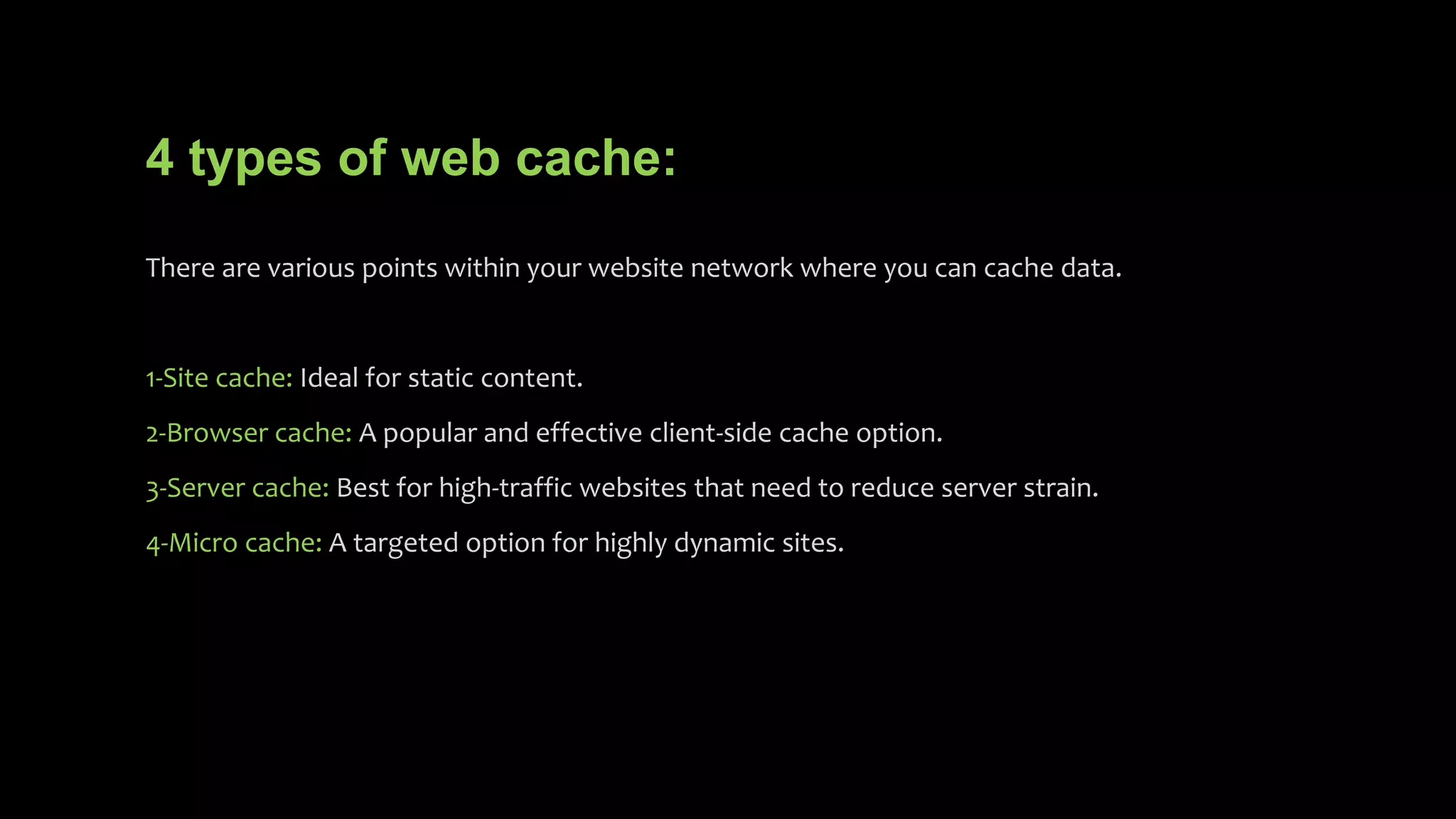4 types of web cache:
There are various points within your website network where you can cache data.
1-Site cache: Ideal for static content.
2-Browser cache: A popular and effective client-side cache option.
3-Server cache: Best for high-traffic websites that need to reduce server strain.
4-Micro cache: A targeted option for highly dynamic sites.
 