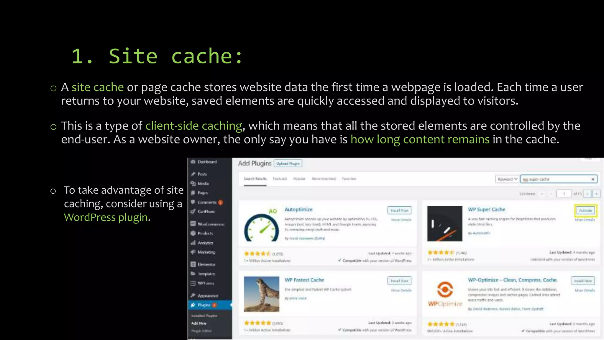 1. Site cache:
o A site cache or page cache stores website data the first time a webpage is loaded. Each time a user
returns to your website, saved elements are quickly accessed and displayed to visitors.
o This is a type of client-side caching, which means that all the stored elements are controlled by the
end-user. As a website owner, the only say you have is how long content remains in the cache.
o To take advantage of site
caching, consider using a
WordPress plugin.
 