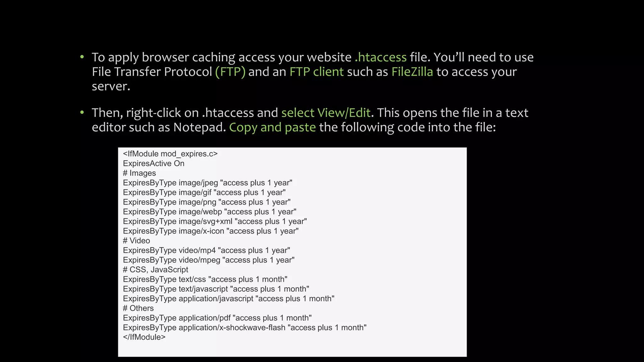 • To apply browser caching access your website .htaccess file. You’ll need to use
File Transfer Protocol (FTP) and an FTP client such as FileZilla to access your
server.
• Then, right-click on .htaccess and select View/Edit. This opens the file in a text
editor such as Notepad. Copy and paste the following code into the file:
<IfModule mod_expires.c>
ExpiresActive On
# Images
ExpiresByType image/jpeg "access plus 1 year"
ExpiresByType image/gif "access plus 1 year"
ExpiresByType image/png "access plus 1 year"
ExpiresByType image/webp "access plus 1 year"
ExpiresByType image/svg+xml "access plus 1 year"
ExpiresByType image/x-icon "access plus 1 year"
# Video
ExpiresByType video/mp4 "access plus 1 year"
ExpiresByType video/mpeg "access plus 1 year"
# CSS, JavaScript
ExpiresByType text/css "access plus 1 month"
ExpiresByType text/javascript "access plus 1 month"
ExpiresByType application/javascript "access plus 1 month"
# Others
ExpiresByType application/pdf "access plus 1 month"
ExpiresByType application/x-shockwave-flash "access plus 1 month"
</IfModule>
 