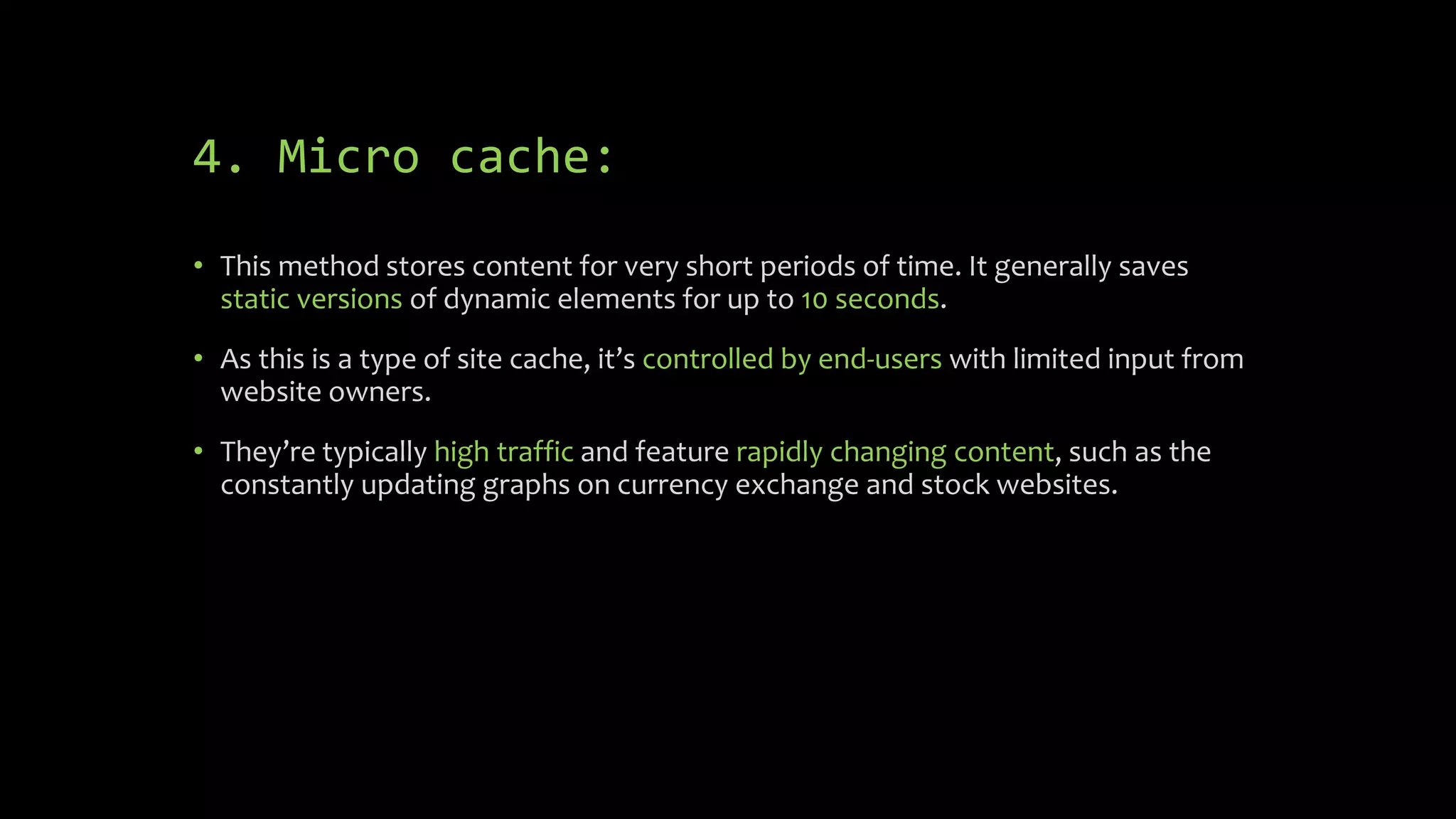 4. Micro cache:
• This method stores content for very short periods of time. It generally saves
static versions of dynamic elements for up to 10 seconds.
• As this is a type of site cache, it’s controlled by end-users with limited input from
website owners.
• They’re typically high traffic and feature rapidly changing content, such as the
constantly updating graphs on currency exchange and stock websites.
 