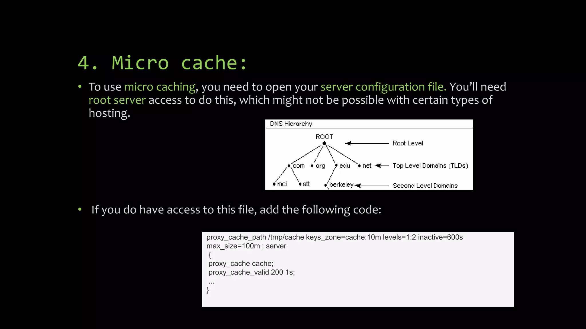 4. Micro cache:
• To use micro caching, you need to open your server configuration file. You’ll need
root server access to do this, which might not be possible with certain types of
hosting.
• If you do have access to this file, add the following code:
proxy_cache_path /tmp/cache keys_zone=cache:10m levels=1:2 inactive=600s
max_size=100m ; server
{
proxy_cache cache;
proxy_cache_valid 200 1s;
...
}
 