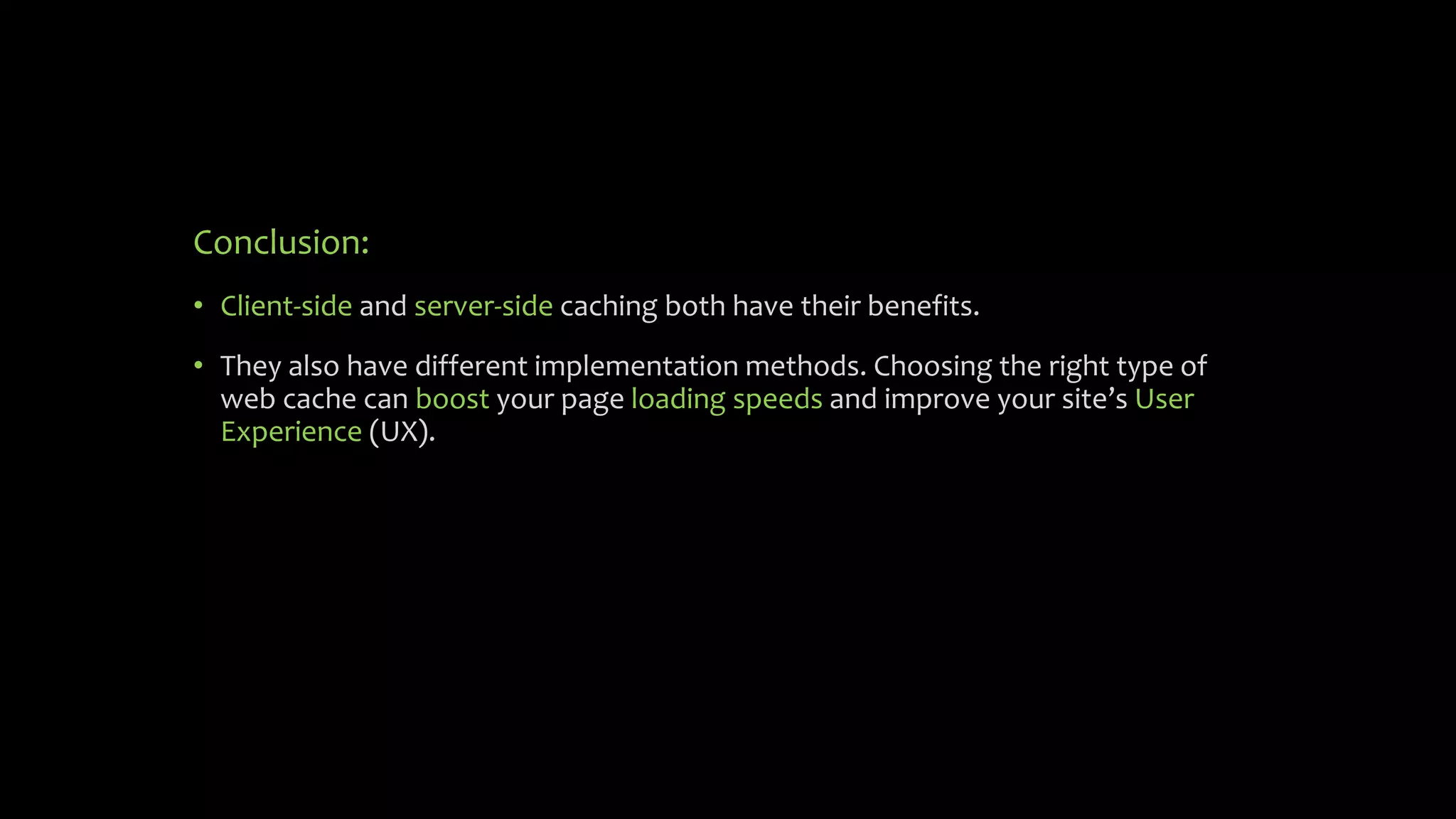 Conclusion:
• Client-side and server-side caching both have their benefits.
• They also have different implementation methods. Choosing the right type of
web cache can boost your page loading speeds and improve your site’s User
Experience (UX).
 