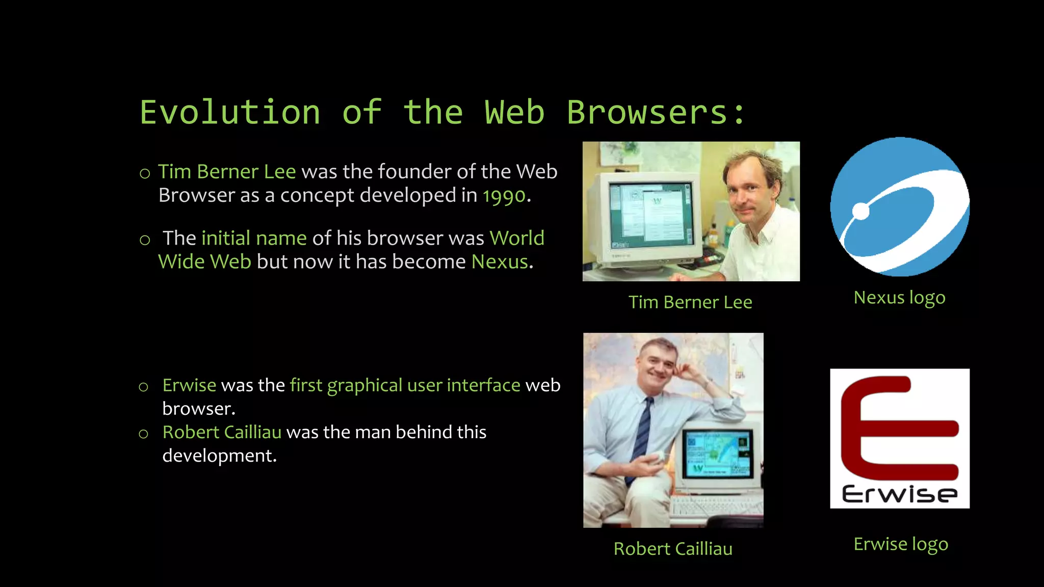 Evolution of the Web Browsers:
o Tim Berner Lee was the founder of the Web
Browser as a concept developed in 1990.
o The initial name of his browser was World
Wide Web but now it has become Nexus.
Nexus logo
Tim Berner Lee
o Erwise was the first graphical user interface web
browser.
o Robert Cailliau was the man behind this
development.
Robert Cailliau Erwise logo
 