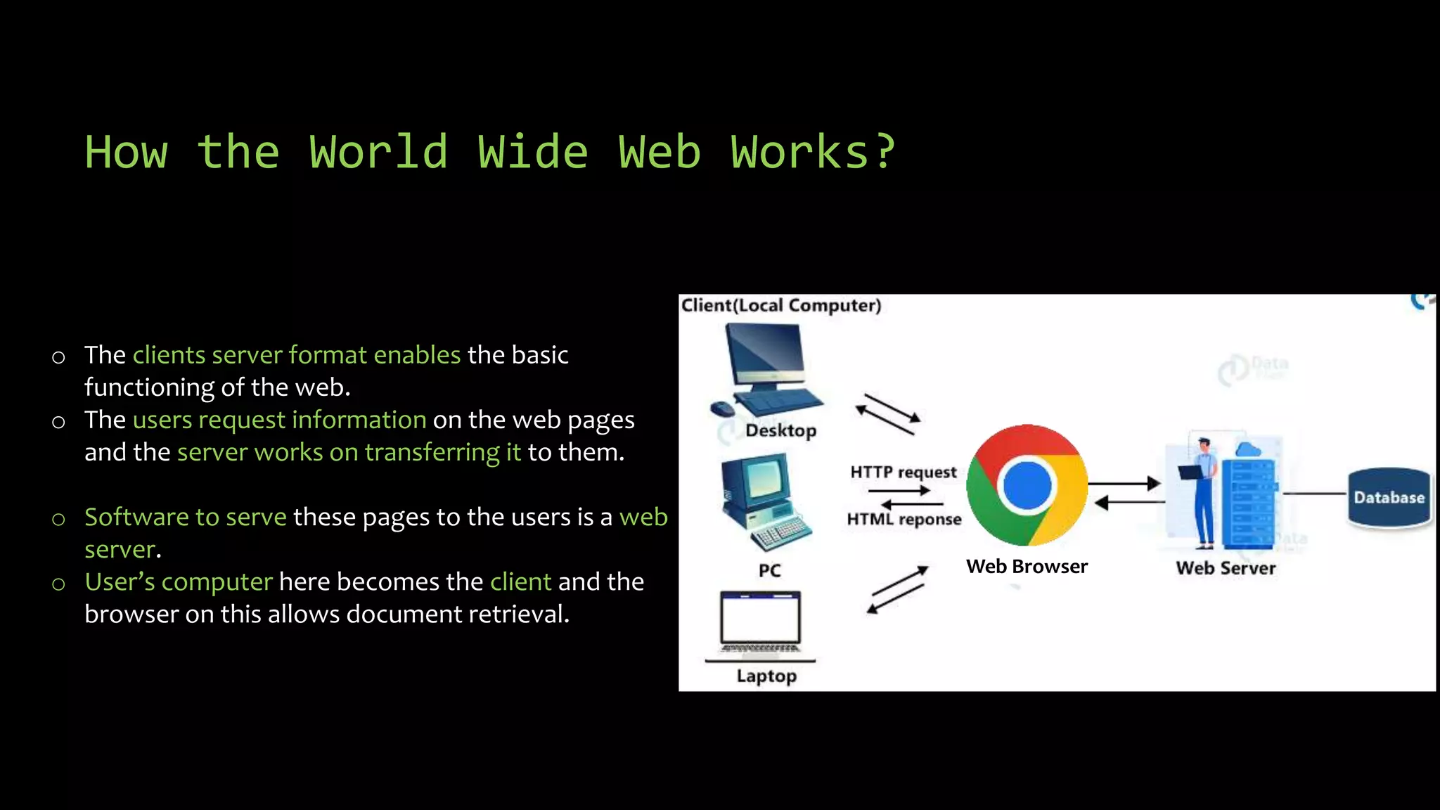 How the World Wide Web Works?
o The clients server format enables the basic
functioning of the web.
o The users request information on the web pages
and the server works on transferring it to them.
o Software to serve these pages to the users is a web
server.
o User’s computer here becomes the client and the
browser on this allows document retrieval.
Web Browser
 