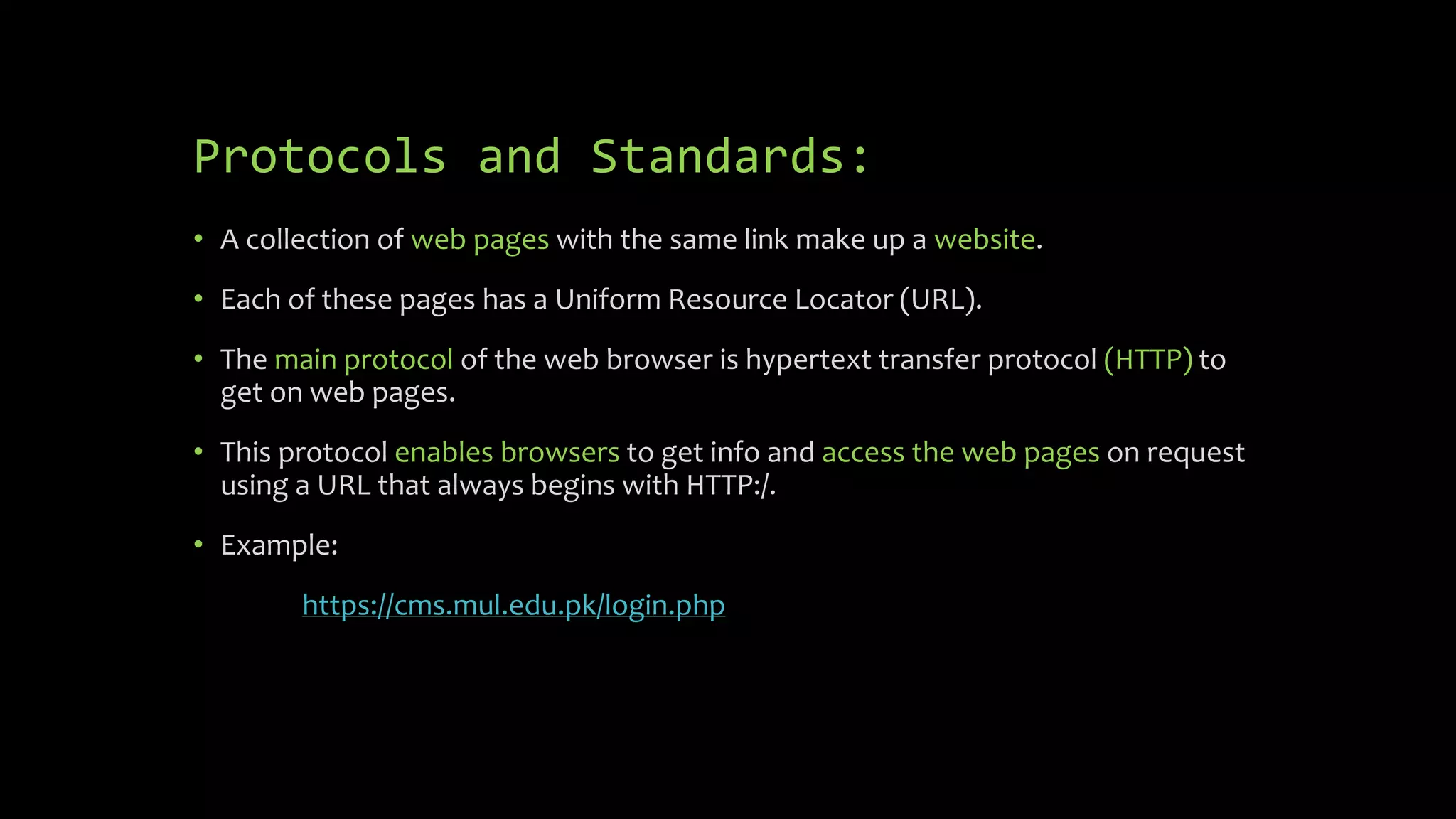 Protocols and Standards:
• A collection of web pages with the same link make up a website.
• Each of these pages has a Uniform Resource Locator (URL).
• The main protocol of the web browser is hypertext transfer protocol (HTTP) to
get on web pages.
• This protocol enables browsers to get info and access the web pages on request
using a URL that always begins with HTTP:/.
• Example:
https://cms.mul.edu.pk/login.php
 