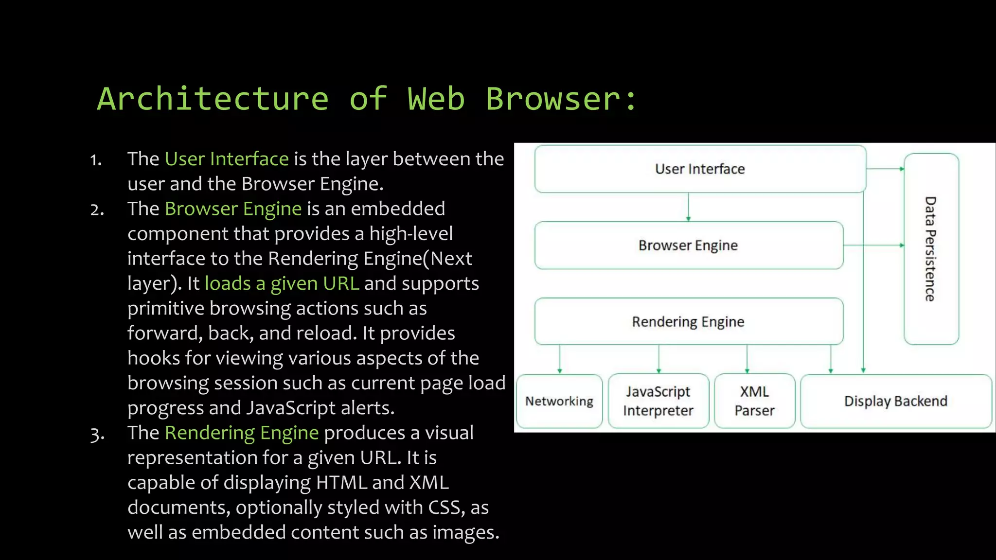 Architecture of Web Browser:
1. The User Interface is the layer between the
user and the Browser Engine.
2. The Browser Engine is an embedded
component that provides a high-level
interface to the Rendering Engine(Next
layer). It loads a given URL and supports
primitive browsing actions such as
forward, back, and reload. It provides
hooks for viewing various aspects of the
browsing session such as current page load
progress and JavaScript alerts.
3. The Rendering Engine produces a visual
representation for a given URL. It is
capable of displaying HTML and XML
documents, optionally styled with CSS, as
well as embedded content such as images.
 