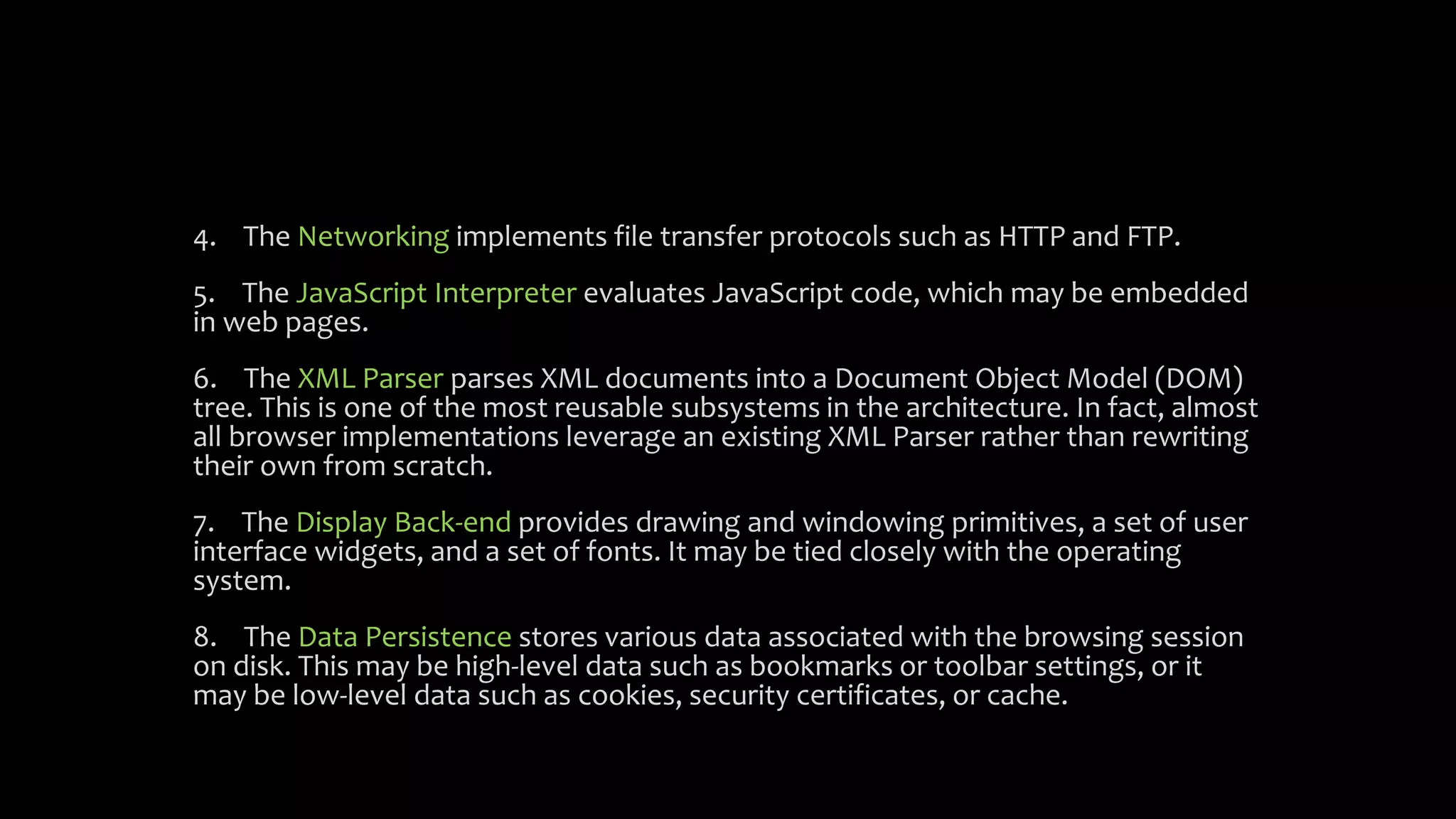 4. The Networking implements file transfer protocols such as HTTP and FTP.
5. The JavaScript Interpreter evaluates JavaScript code, which may be embedded
in web pages.
6. The XML Parser parses XML documents into a Document Object Model (DOM)
tree. This is one of the most reusable subsystems in the architecture. In fact, almost
all browser implementations leverage an existing XML Parser rather than rewriting
their own from scratch.
7. The Display Back-end provides drawing and windowing primitives, a set of user
interface widgets, and a set of fonts. It may be tied closely with the operating
system.
8. The Data Persistence stores various data associated with the browsing session
on disk. This may be high-level data such as bookmarks or toolbar settings, or it
may be low-level data such as cookies, security certificates, or cache.
 