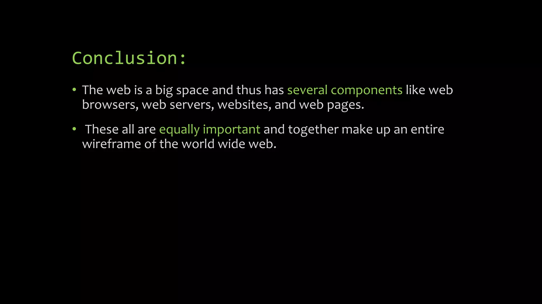 Conclusion:
• The web is a big space and thus has several components like web
browsers, web servers, websites, and web pages.
• These all are equally important and together make up an entire
wireframe of the world wide web.
 