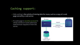 Caching support:
o If a web page is recently accessed it
will be stored on Cache otherwise
web browser requests it from the
server.
o Web caching is the activity of storing data for reuse, such as a copy of a web
page served by a web server.
 
