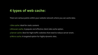 4 types of web cache:
There are various points within your website network where you can cache data.
1-Site cache: Ideal for static content.
2-Browser cache: A popular and effective client-side cache option.
3-Server cache: Best for high-traffic websites that need to reduce server strain.
4-Micro cache: A targeted option for highly dynamic sites.
 