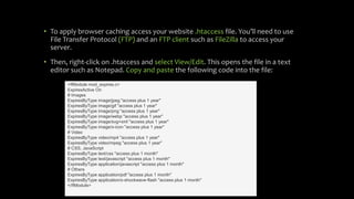 • To apply browser caching access your website .htaccess file. You’ll need to use
File Transfer Protocol (FTP) and an FTP client such as FileZilla to access your
server.
• Then, right-click on .htaccess and select View/Edit. This opens the file in a text
editor such as Notepad. Copy and paste the following code into the file:
<IfModule mod_expires.c>
ExpiresActive On
# Images
ExpiresByType image/jpeg "access plus 1 year"
ExpiresByType image/gif "access plus 1 year"
ExpiresByType image/png "access plus 1 year"
ExpiresByType image/webp "access plus 1 year"
ExpiresByType image/svg+xml "access plus 1 year"
ExpiresByType image/x-icon "access plus 1 year"
# Video
ExpiresByType video/mp4 "access plus 1 year"
ExpiresByType video/mpeg "access plus 1 year"
# CSS, JavaScript
ExpiresByType text/css "access plus 1 month"
ExpiresByType text/javascript "access plus 1 month"
ExpiresByType application/javascript "access plus 1 month"
# Others
ExpiresByType application/pdf "access plus 1 month"
ExpiresByType application/x-shockwave-flash "access plus 1 month"
</IfModule>
 