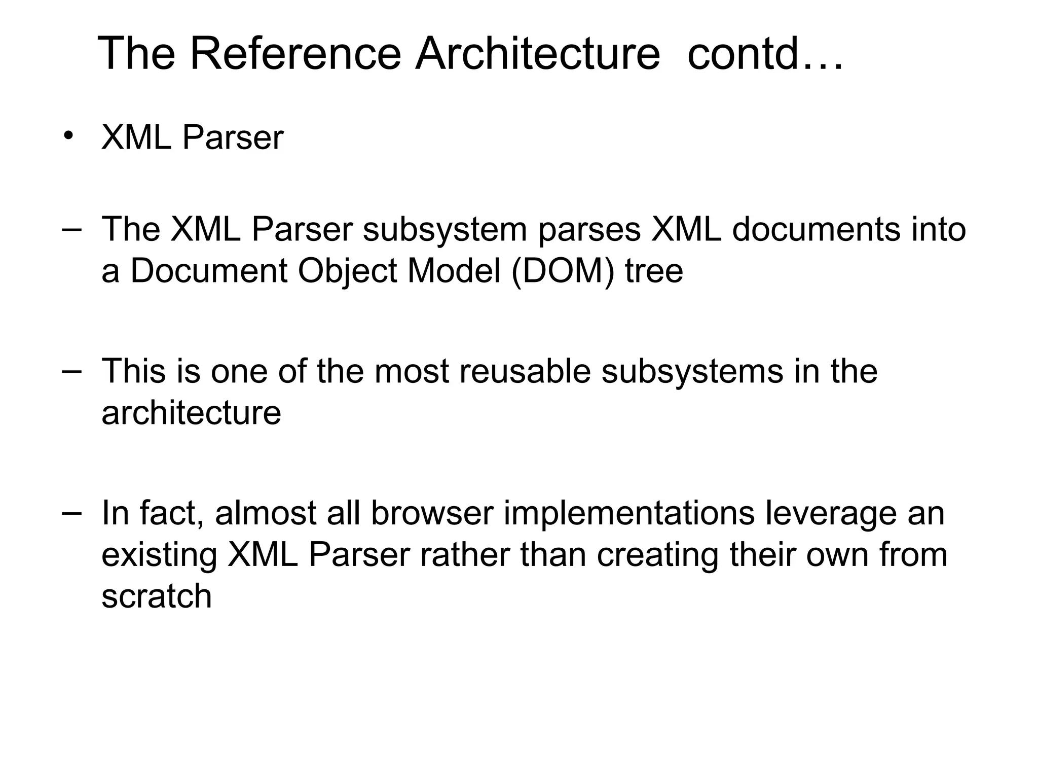 The Reference Architecture contd…
• XML Parser

– The XML Parser subsystem parses XML documents into
  a Document Object Model (DOM) tree

– This is one of the most reusable subsystems in the
  architecture

– In fact, almost all browser implementations leverage an
  existing XML Parser rather than creating their own from
  scratch
 