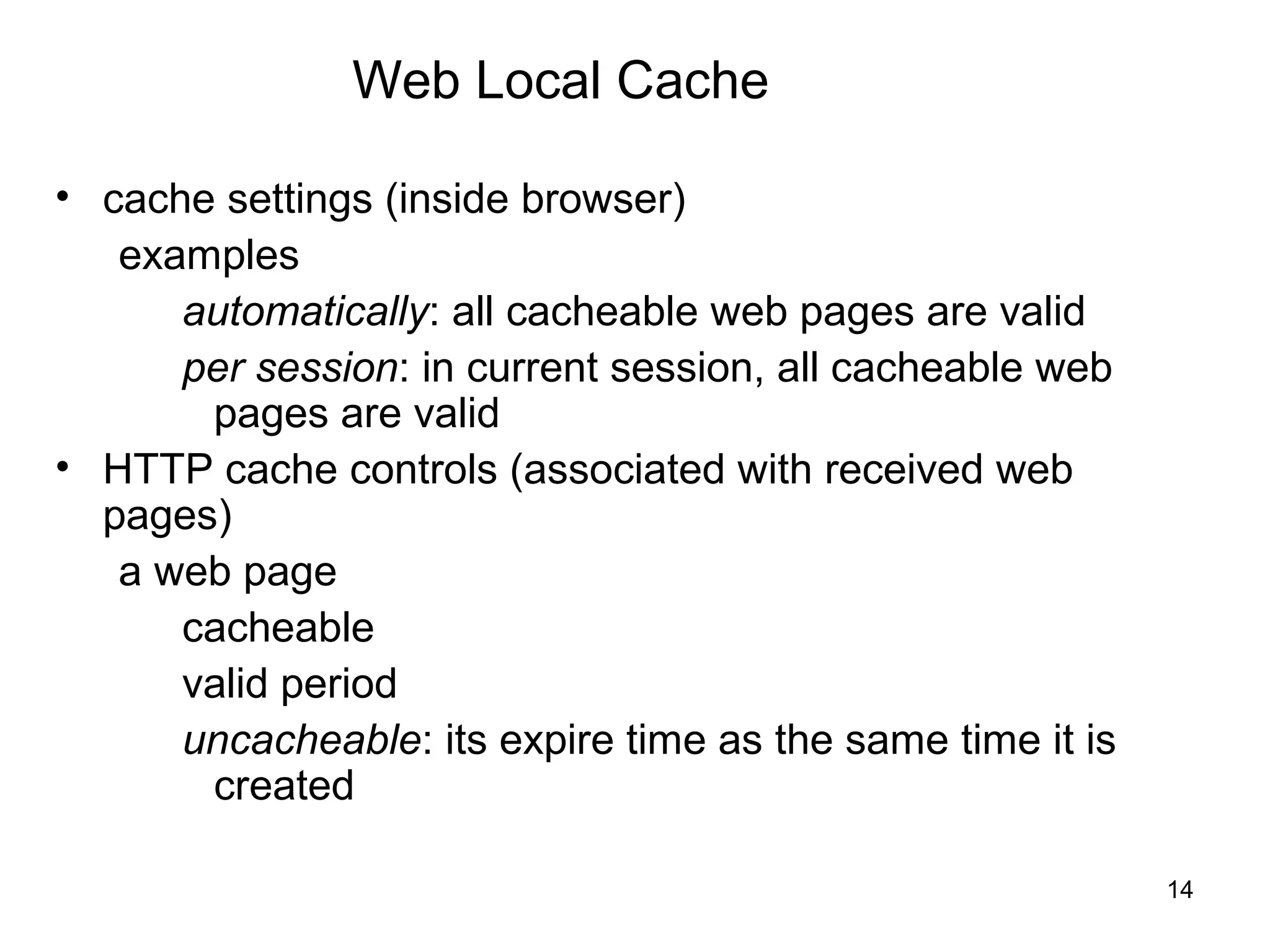 Web Local Cache

• cache settings (inside browser)
   examples
      automatically: all cacheable web pages are valid
      per session: in current session, all cacheable web
       pages are valid
• HTTP cache controls (associated with received web
  pages)
   a web page
      cacheable
      valid period
      uncacheable: its expire time as the same time it is
       created

                                                            14
 