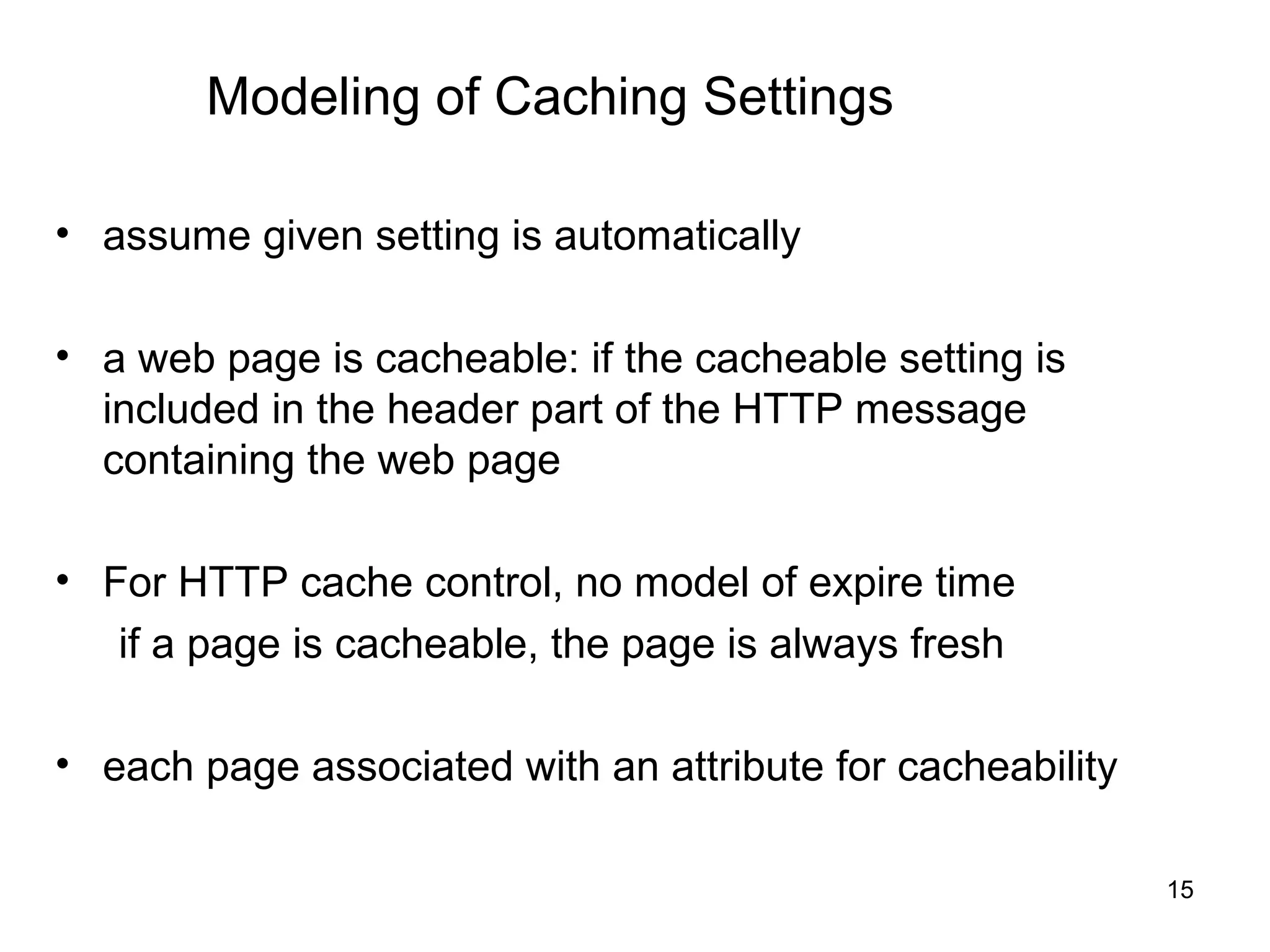 Modeling of Caching Settings

• assume given setting is automatically

• a web page is cacheable: if the cacheable setting is
  included in the header part of the HTTP message
  containing the web page

• For HTTP cache control, no model of expire time
   if a page is cacheable, the page is always fresh

• each page associated with an attribute for cacheability

                                                            15
 