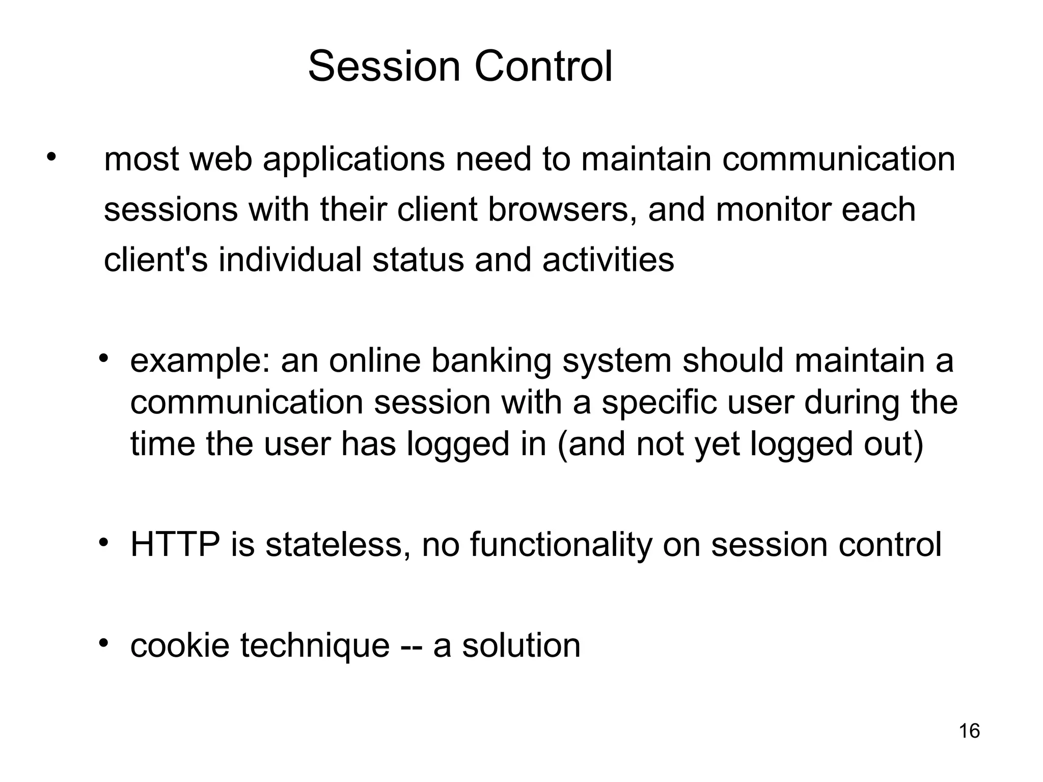Session Control

•   most web applications need to maintain communication
    sessions with their client browsers, and monitor each
    client's individual status and activities

    • example: an online banking system should maintain a
      communication session with a specific user during the
      time the user has logged in (and not yet logged out)

    • HTTP is stateless, no functionality on session control

    • cookie technique -- a solution

                                                               16
 