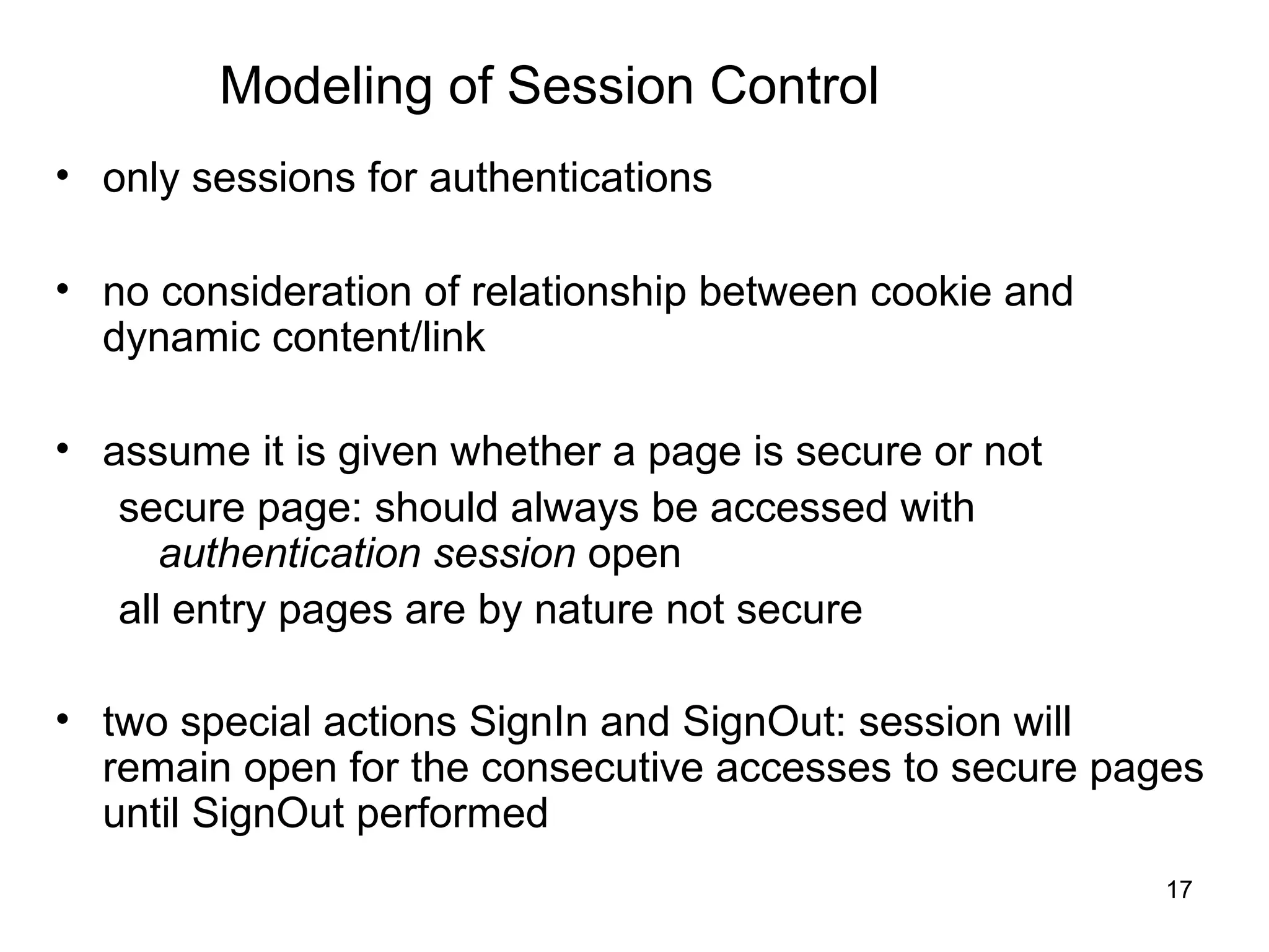 Modeling of Session Control
• only sessions for authentications

• no consideration of relationship between cookie and
  dynamic content/link

• assume it is given whether a page is secure or not
   secure page: should always be accessed with
      authentication session open
   all entry pages are by nature not secure

• two special actions SignIn and SignOut: session will
  remain open for the consecutive accesses to secure pages
  until SignOut performed
                                                        17
 