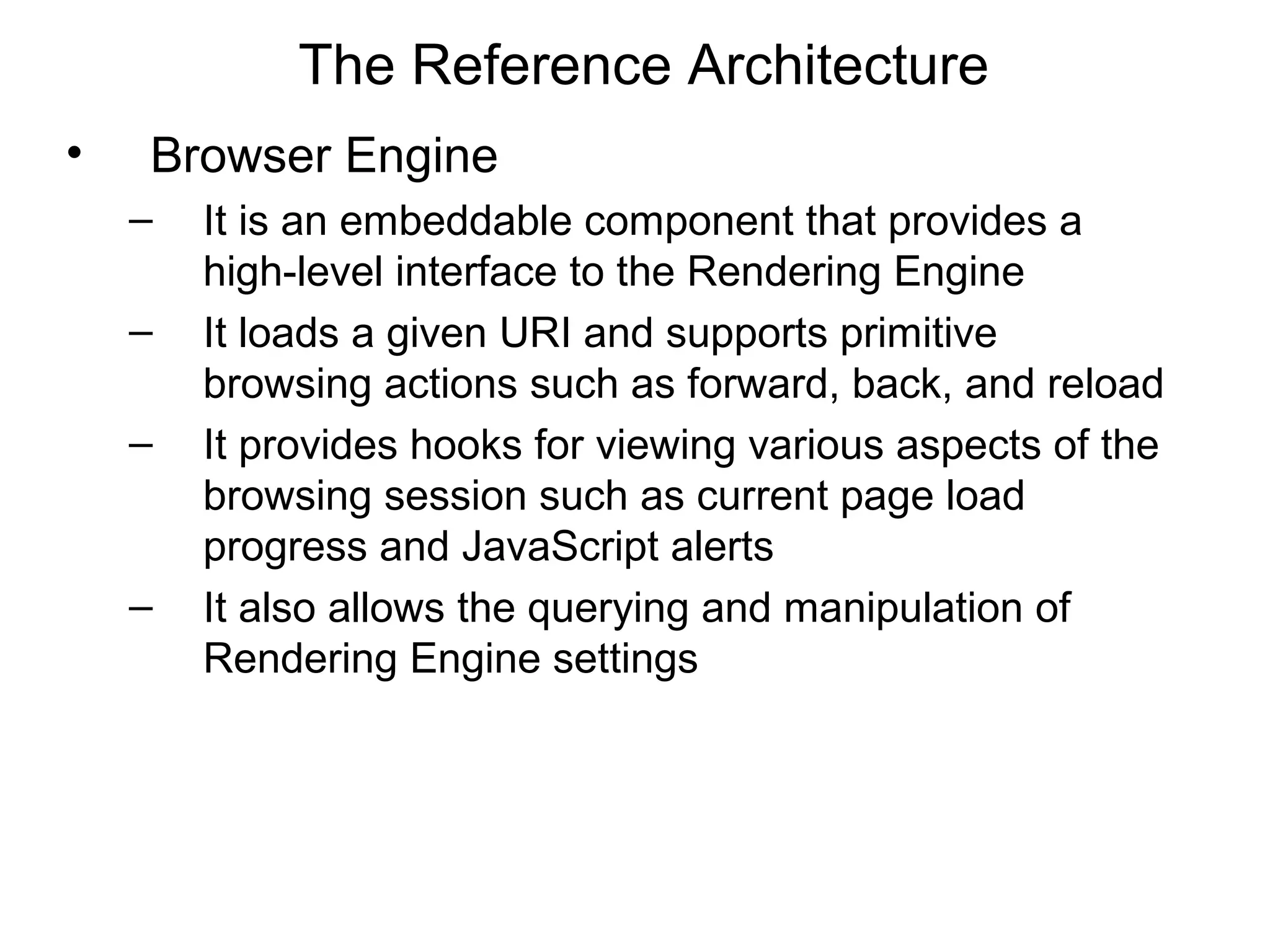 The Reference Architecture
•   Browser Engine
    –   It is an embeddable component that provides a
        high-level interface to the Rendering Engine
    –   It loads a given URI and supports primitive
        browsing actions such as forward, back, and reload
    –   It provides hooks for viewing various aspects of the
        browsing session such as current page load
        progress and JavaScript alerts
    –   It also allows the querying and manipulation of
        Rendering Engine settings
 
