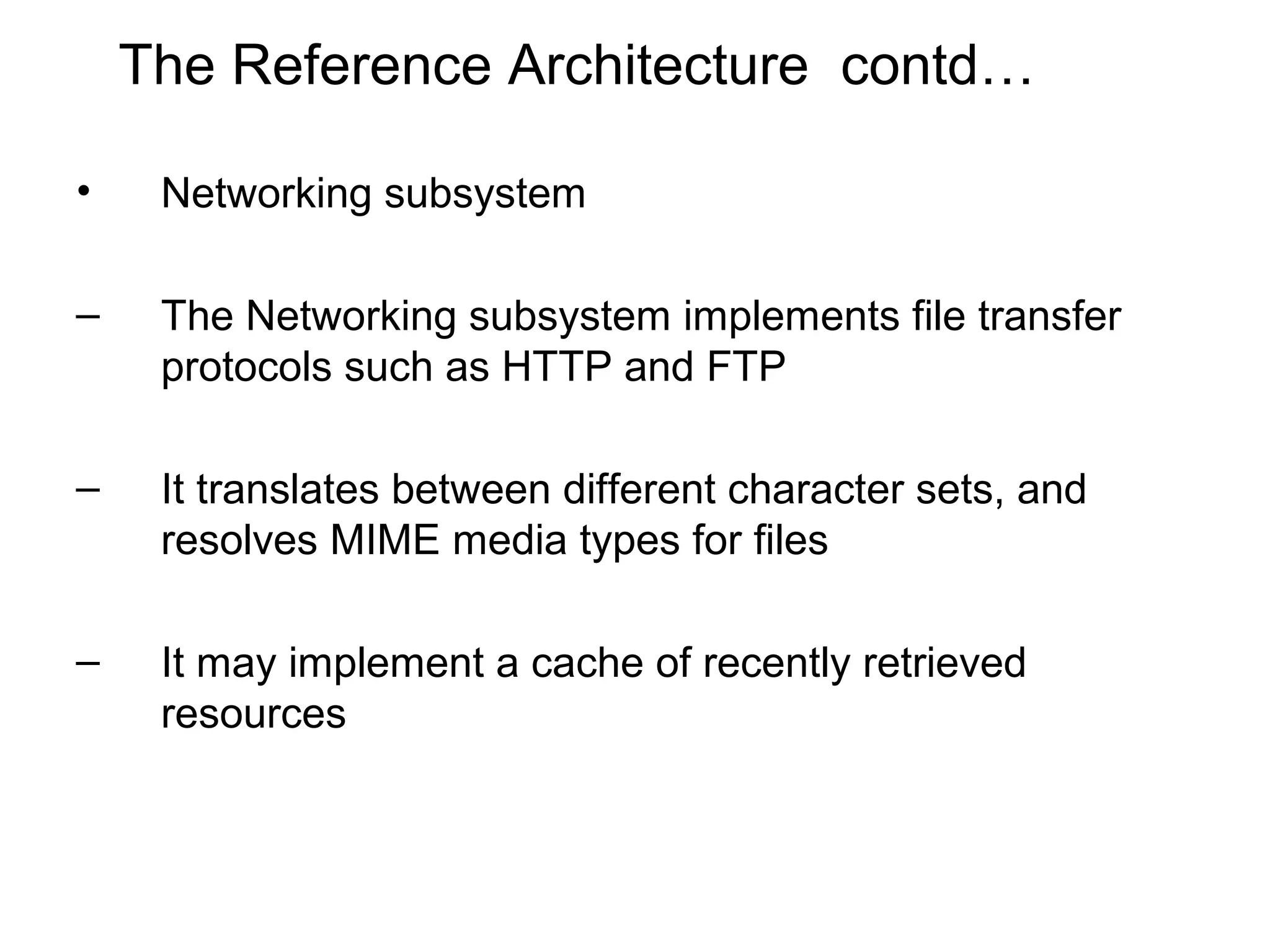 The Reference Architecture contd…

•    Networking subsystem

–    The Networking subsystem implements file transfer
     protocols such as HTTP and FTP

–    It translates between different character sets, and
     resolves MIME media types for files

–    It may implement a cache of recently retrieved
     resources
 