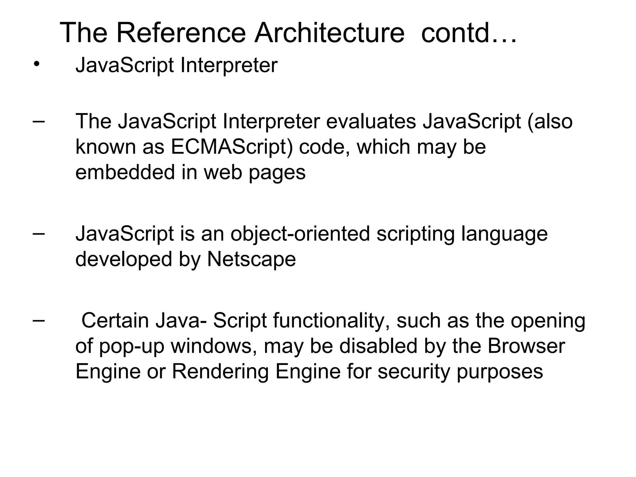 The Reference Architecture contd…
•    JavaScript Interpreter

–    The JavaScript Interpreter evaluates JavaScript (also
     known as ECMAScript) code, which may be
     embedded in web pages

–    JavaScript is an object-oriented scripting language
     developed by Netscape

–     Certain Java- Script functionality, such as the opening
     of pop-up windows, may be disabled by the Browser
     Engine or Rendering Engine for security purposes
 