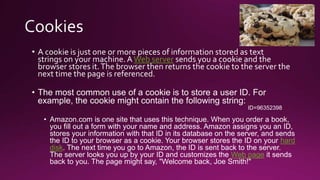 • A cookie is just one or more pieces of information stored as text
strings on your machine.A Web server sends you a cookie and the
browser stores it.The browser then returns the cookie to the server the
next time the page is referenced.
• The most common use of a cookie is to store a user ID. For
example, the cookie might contain the following string:
ID=96352398
• Amazon.com is one site that uses this technique. When you order a book,
you fill out a form with your name and address. Amazon assigns you an ID,
stores your information with that ID in its database on the server, and sends
the ID to your browser as a cookie. Your browser stores the ID on your hard
disk. The next time you go to Amazon, the ID is sent back to the server.
The server looks you up by your ID and customizes the Web page it sends
back to you. The page might say, "Welcome back, Joe Smith!"
 