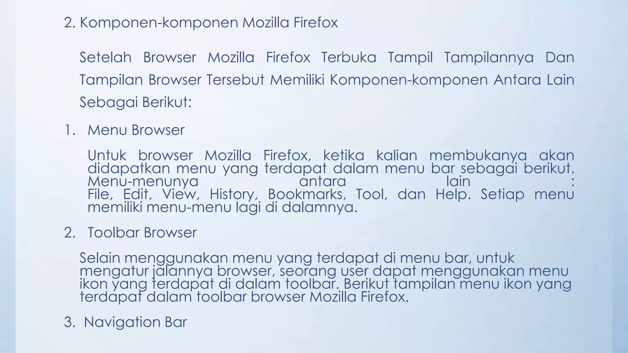 2. Komponen-komponen Mozilla Firefox

  Setelah Browser Mozilla Firefox Terbuka Tampil Tampilannya Dan
  Tampilan Browser Tersebut Memiliki Komponen-komponen Antara Lain
  Sebagai Berikut:
1. Menu Browser
   Untuk browser Mozilla Firefox, ketika kalian membukanya akan
   didapatkan menu yang terdapat dalam menu bar sebagai berikut.
   Menu-menunya                   antara            lain            :
   File, Edit, View, History, Bookmarks, Tool, dan Help. Setiap menu
   memiliki menu-menu lagi di dalamnya.
2. Toolbar Browser
  Selain menggunakan menu yang terdapat di menu bar, untuk
  mengatur jalannya browser, seorang user dapat menggunakan menu
  ikon yang terdapat di dalam toolbar. Berikut tampilan menu ikon yang
  terdapat dalam toolbar browser Mozilla Firefox.
3. Navigation Bar
 