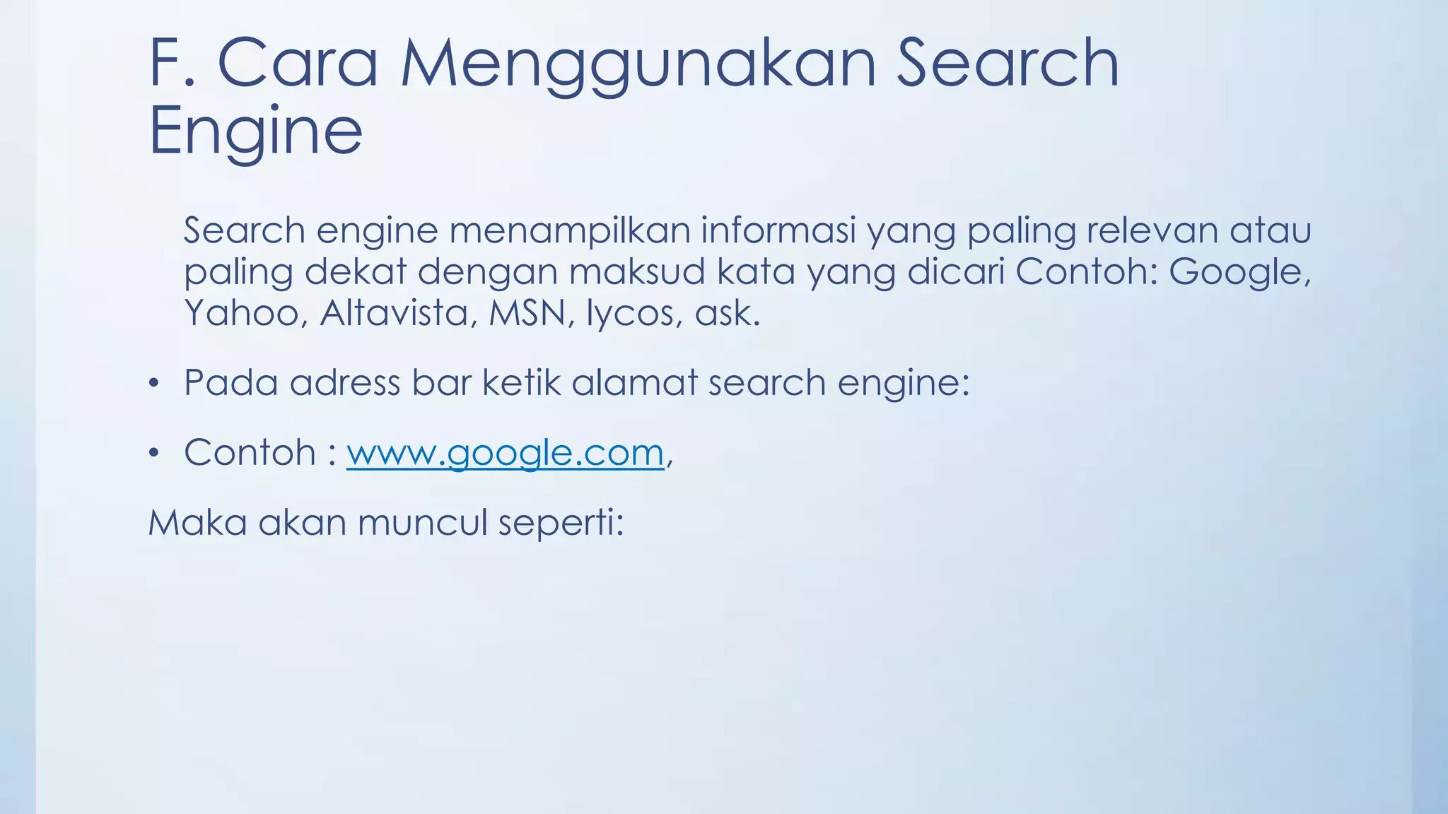 F. Cara Menggunakan Search
Engine
 Search engine menampilkan informasi yang paling relevan atau
 paling dekat dengan maksud kata yang dicari Contoh: Google,
 Yahoo, Altavista, MSN, lycos, ask.
• Pada adress bar ketik alamat search engine:
• Contoh : www.google.com,
Maka akan muncul seperti:
 